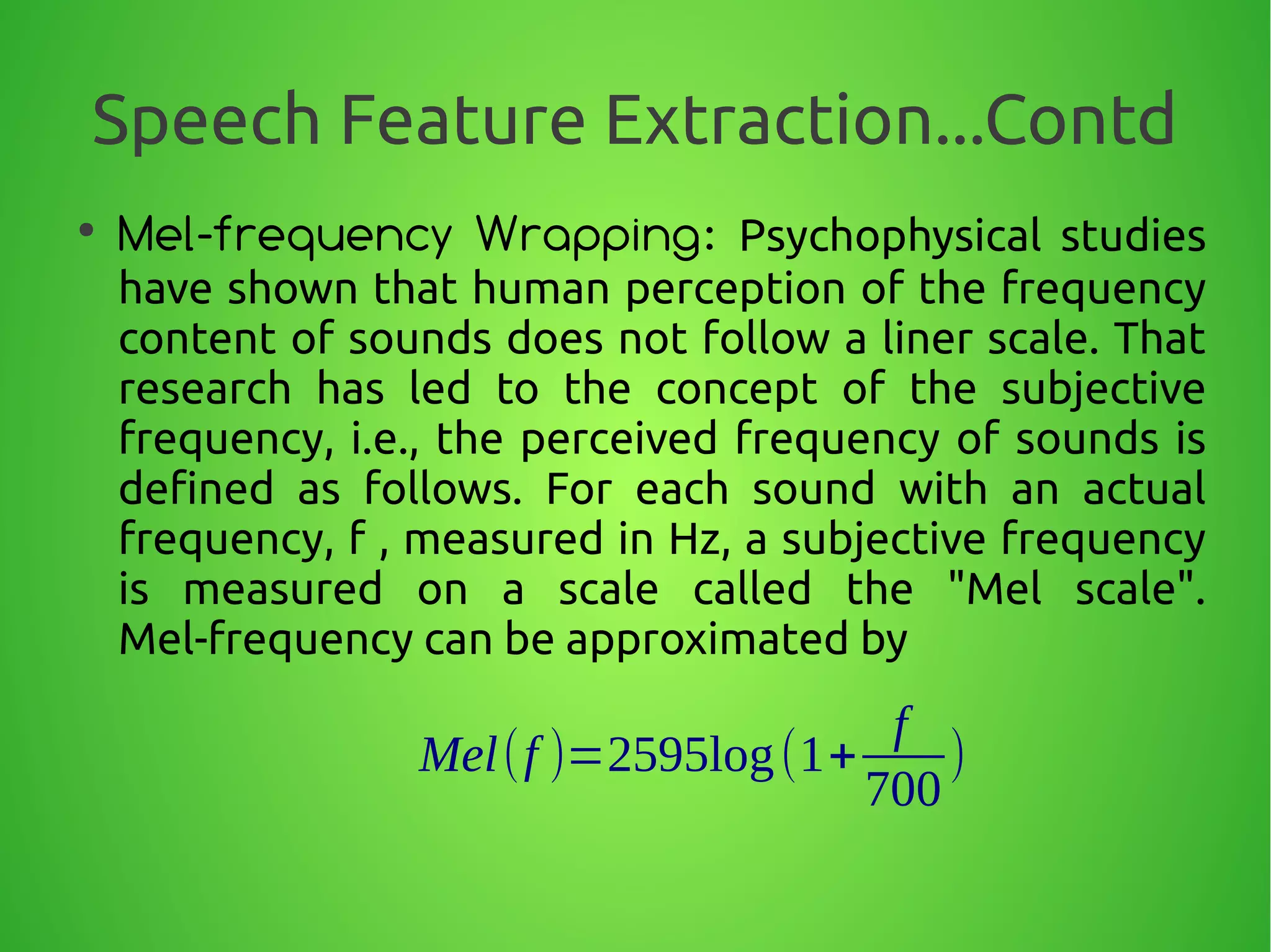 Speech Feature Extraction...Contd
●
Mel-frequency Wrapping: Psychophysical studies
have shown that human perception of the frequency
content of sounds does not follow a liner scale. That
research has led to the concept of the subjective
frequency, i.e., the perceived frequency of sounds is
defined as follows. For each sound with an actual
frequency, f , measured in Hz, a subjective frequency
is measured on a scale called the "Mel scale".
Mel-frequency can be approximated by
Mel(f )=2595log(1+
f
700
)
 