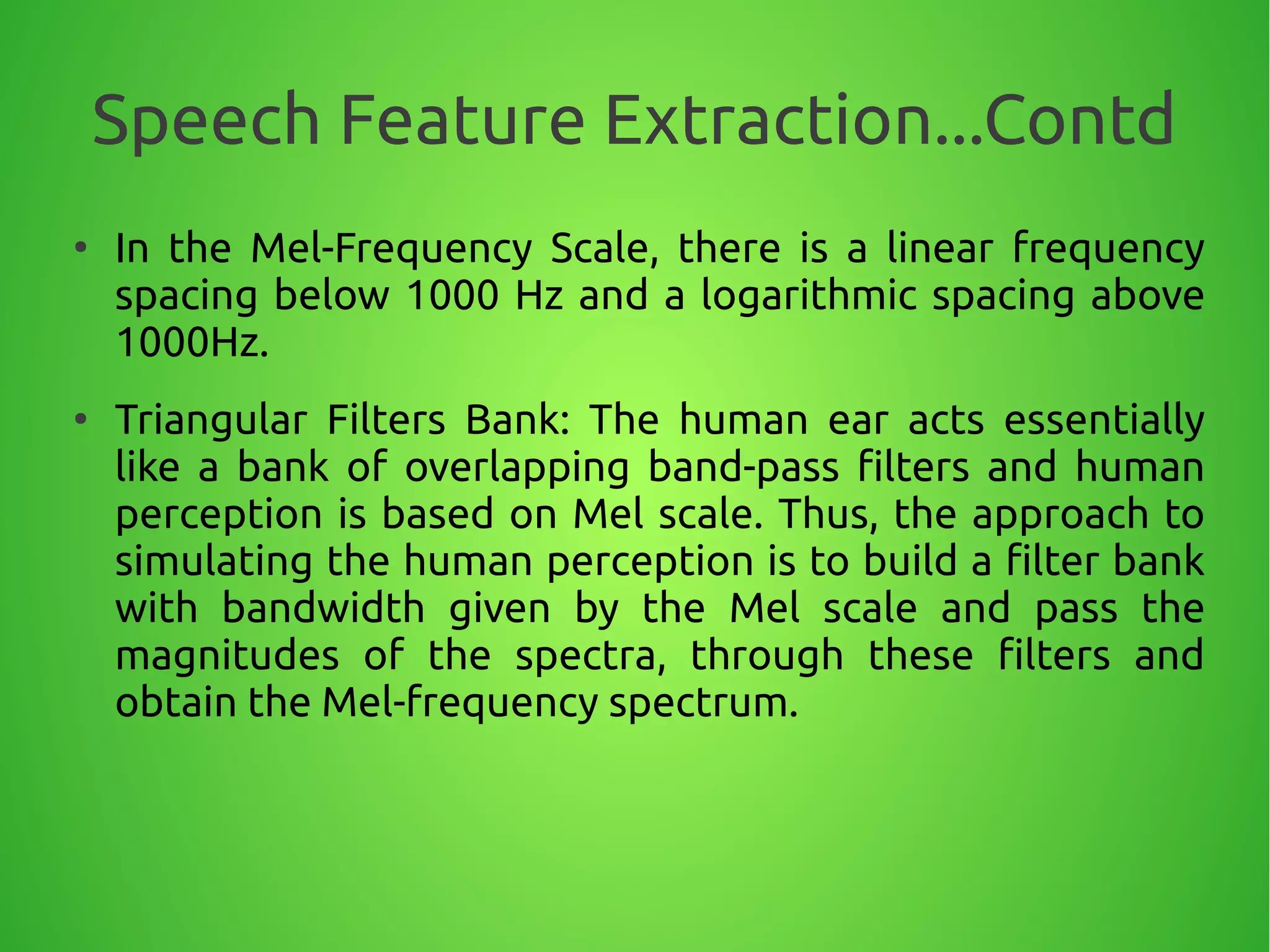 Speech Feature Extraction...Contd
●
In the Mel-Frequency Scale, there is a linear frequency
spacing below 1000 Hz and a logarithmic spacing above
1000Hz.
●
Triangular Filters Bank: The human ear acts essentially
like a bank of overlapping band-pass filters and human
perception is based on Mel scale. Thus, the approach to
simulating the human perception is to build a filter bank
with bandwidth given by the Mel scale and pass the
magnitudes of the spectra, through these filters and
obtain the Mel-frequency spectrum.
 