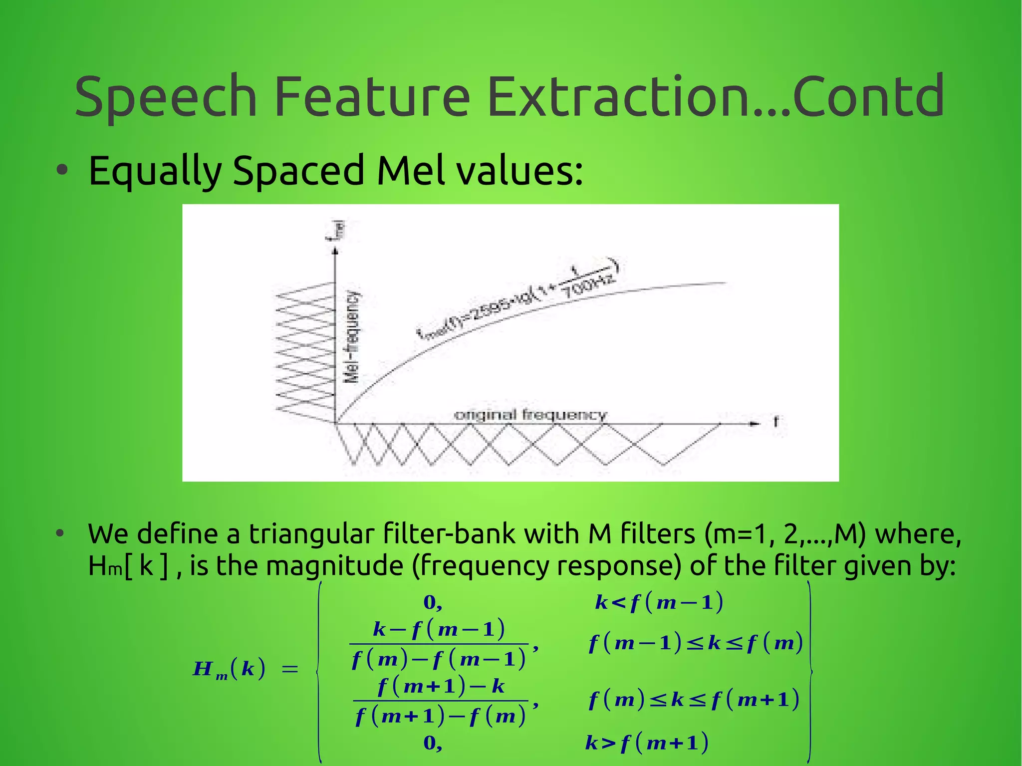 Speech Feature Extraction...Contd
●
Equally Spaced Mel values:
●
We define a triangular filter-bank with M filters (m=1, 2,...,M) where,
Hm[ k ] , is the magnitude (frequency response) of the filter given by:
Hm( k) =
{
0, k< f ( m−1)
k− f ( m−1)
f ( m)−f ( m−1)
, f ( m−1)≤k≤f ( m)
f ( m+1)− k
f (m+ 1)−f (m)
, f ( m)≤k≤ f ( m+1)
0, k> f ( m+1)
}
 