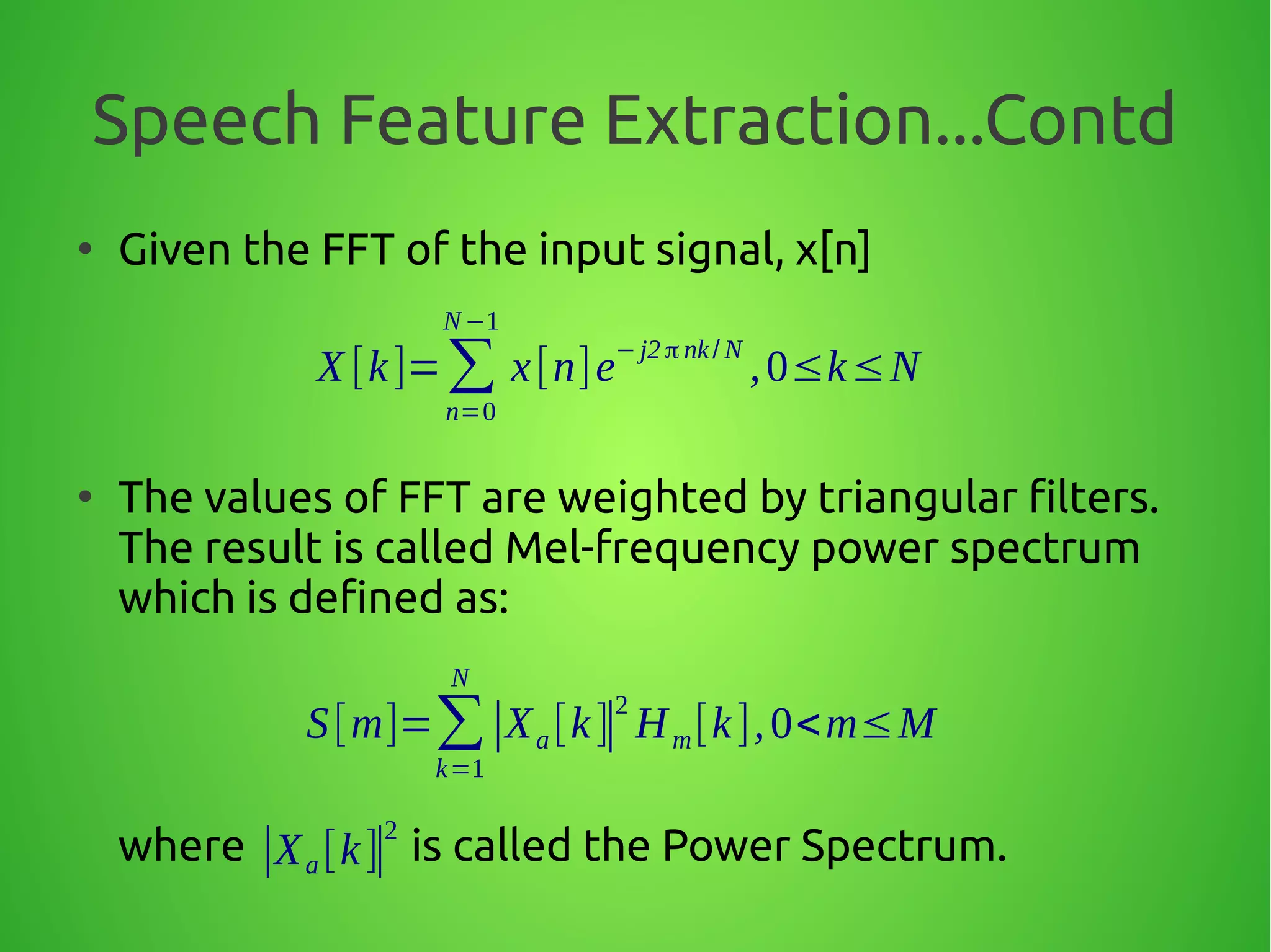Speech Feature Extraction...Contd
●
Given the FFT of the input signal, x[n]
●
The values of FFT are weighted by triangular filters.
The result is called Mel-frequency power spectrum
which is defined as:
where is called the Power Spectrum.
X [k]=∑
n=0
N−1
x[n]e
−j2 π nk/ N
,0≤k≤N
S[m]=∑
k=1
N
∣Xa [k]∣
2
Hm[k],0<m≤M
∣Xa [k]∣
2
 