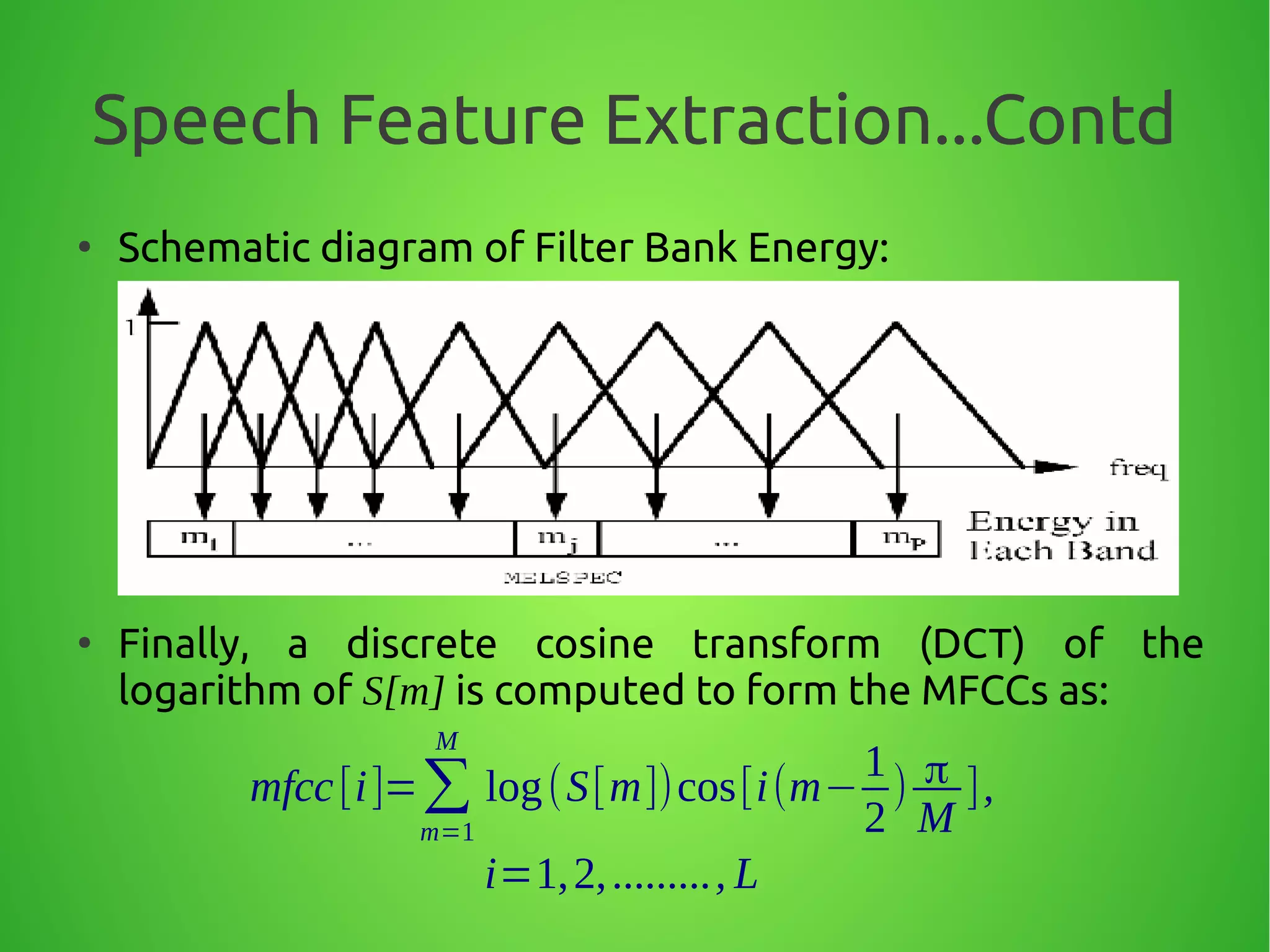 Speech Feature Extraction...Contd
●
Schematic diagram of Filter Bank Energy:
●
Finally, a discrete cosine transform (DCT) of the
logarithm of S[m] is computed to form the MFCCs as:
mfcc[i]=∑
m=1
M
log(S[m])cos[i(m−
1
2
) π
M
],
i=1,2,........., L
 