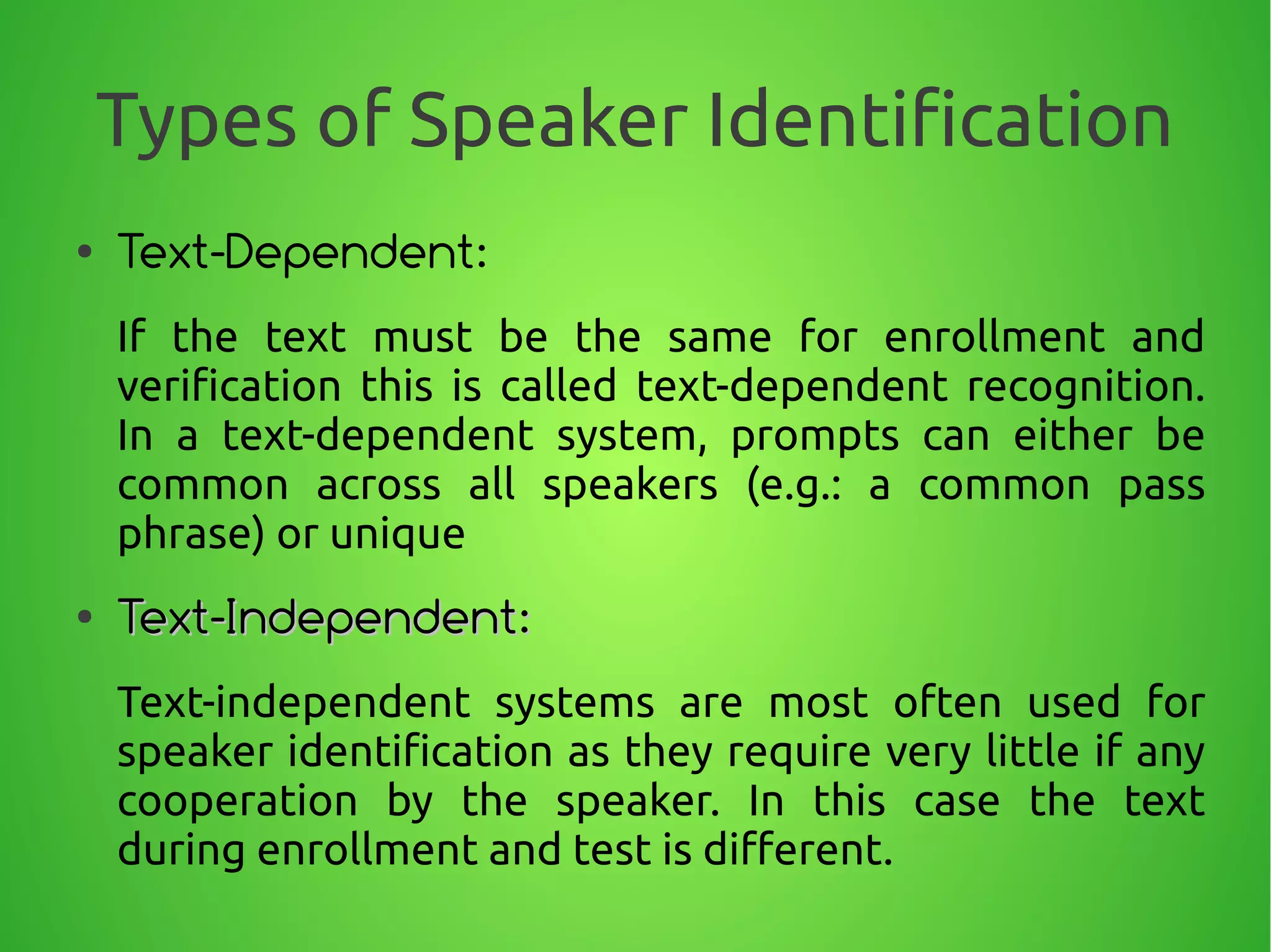 Types of Speaker Identification
● Text-Dependent:
If the text must be the same for enrollment and
verification this is called text-dependent recognition.
In a text-dependent system, prompts can either be
common across all speakers (e.g.: a common pass
phrase) or unique
●
Text-Independent:Text-Independent:
Text-independent systems are most often used for
speaker identification as they require very little if any
cooperation by the speaker. In this case the text
during enrollment and test is different.
 