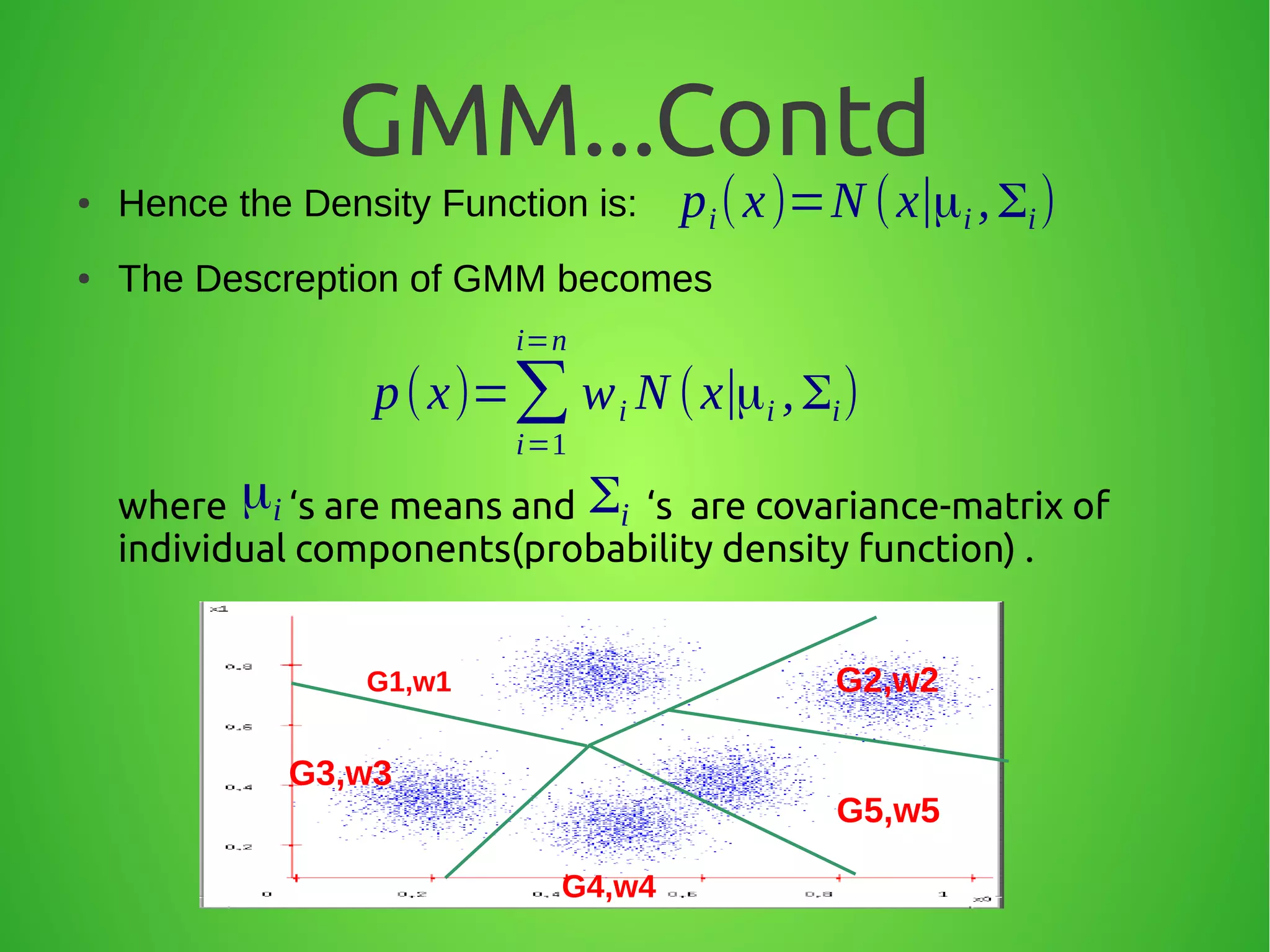 GMM...Contd
● Hence the Density Function is:
● The Descreption of GMM becomes
where ‘s are means and ‘s are covariance-matrix of
individual components(probability density function) .
pi(x)=N (x∣μi ,Σi)
p(x)=∑
i=1
i=n
wi N (x∣μi ,Σi)
μi Σi
G1,w1 G2,w2
G3,w3
G4,w4
G5,w5
 