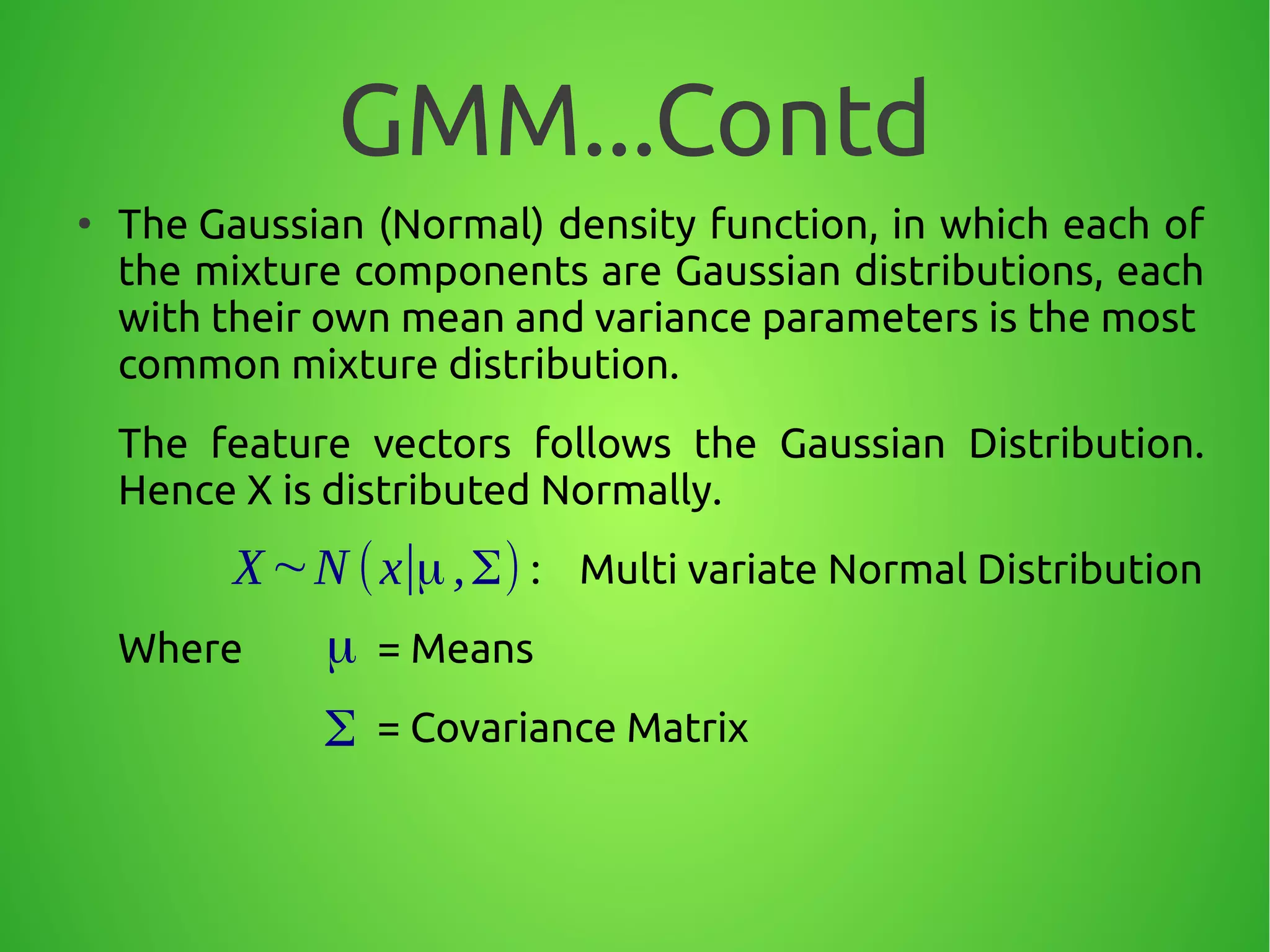 GMM...Contd
●
The Gaussian (Normal) density function, in which each of
the mixture components are Gaussian distributions, each
with their own mean and variance parameters is the most
common mixture distribution.
The feature vectors follows the Gaussian Distribution.
Hence X is distributed Normally.
: Multi variate Normal Distribution
Where = Means
= Covariance Matrix
μ
Σ
X∼N (x∣μ,Σ)
 