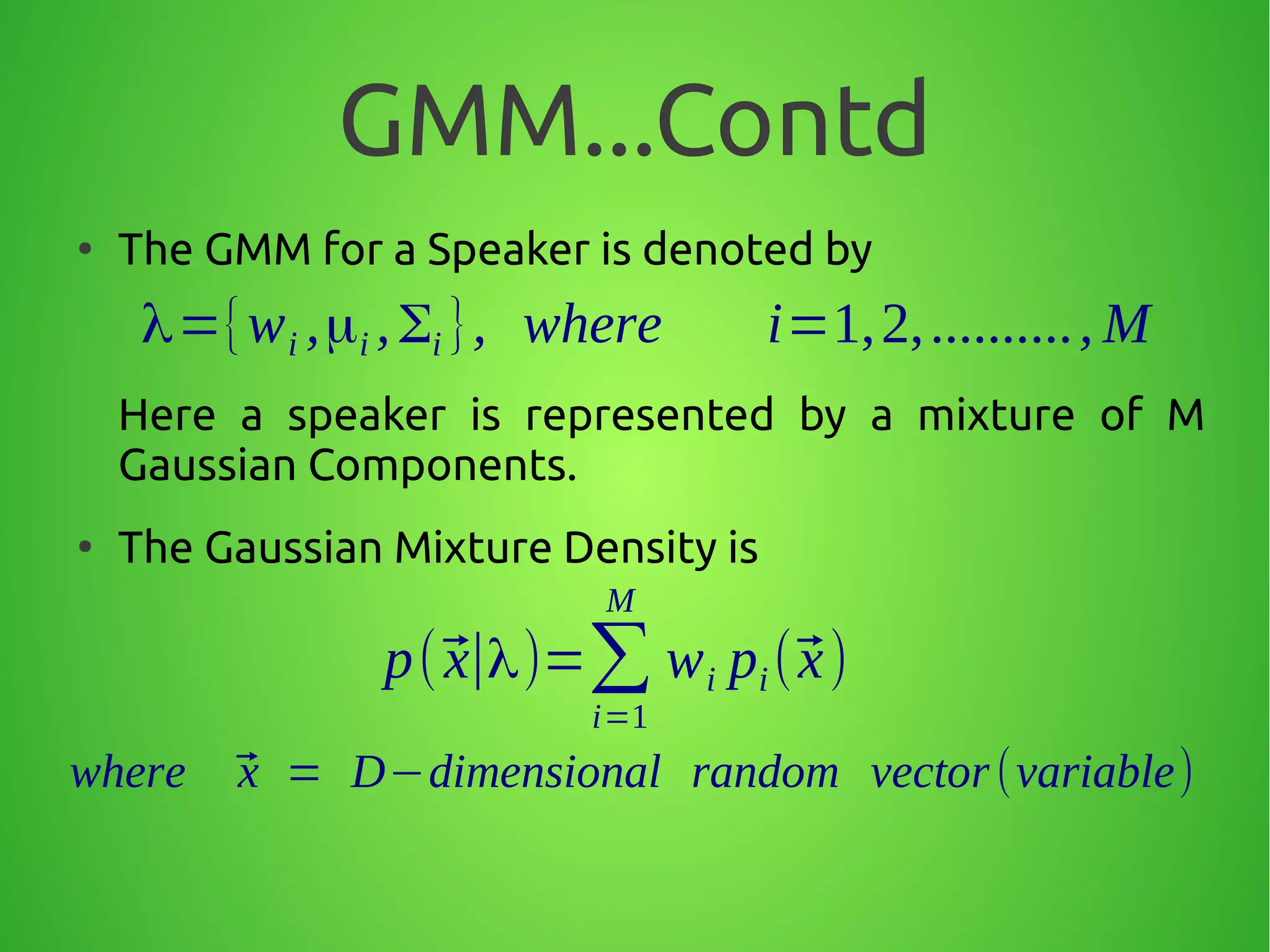 GMM...Contd
●
The GMM for a Speaker is denoted by
Here a speaker is represented by a mixture of M
Gaussian Components.
●
The Gaussian Mixture Density is
λ={wi ,μi ,Σi }, where i=1,2,.........., M
p(⃗x∣λ)=∑
i=1
M
wi pi(⃗x)
where ⃗x = D−dimensional random vector(variable)
 