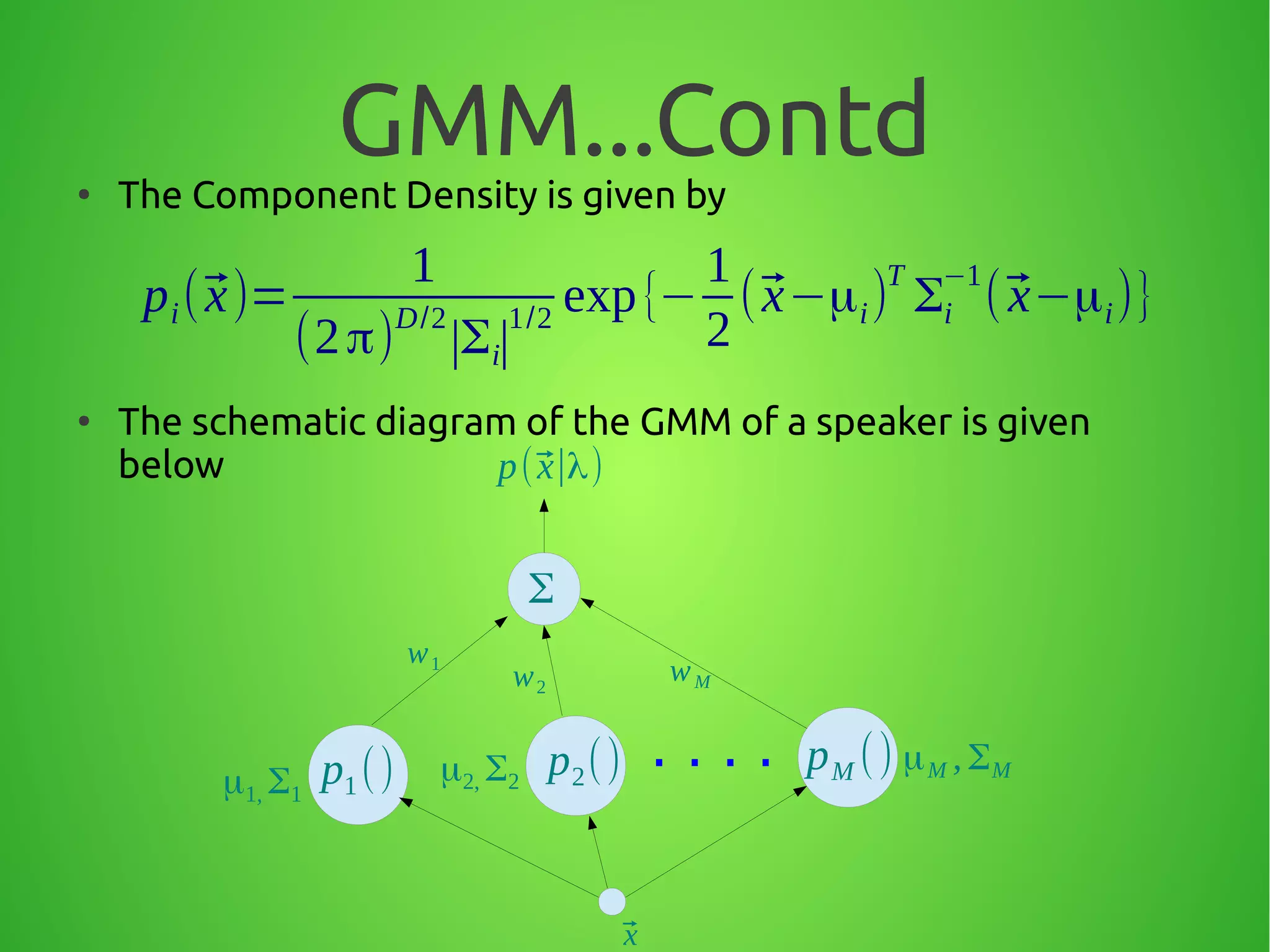 GMM...Contd●
The Component Density is given by
●
The schematic diagram of the GMM of a speaker is given
below
pi(⃗x)=
1
(2π)D/2
∣Σi∣
1/2
exp{−
1
2
(⃗x−μi)
T
Σi
−1
(⃗x−μi)}
p1() p2()μ1, Σ1
μ2, Σ2
Σ
⃗x
p(⃗x∣λ)
w1
pM () μM , ΣM
w2
wM
. . . .
 