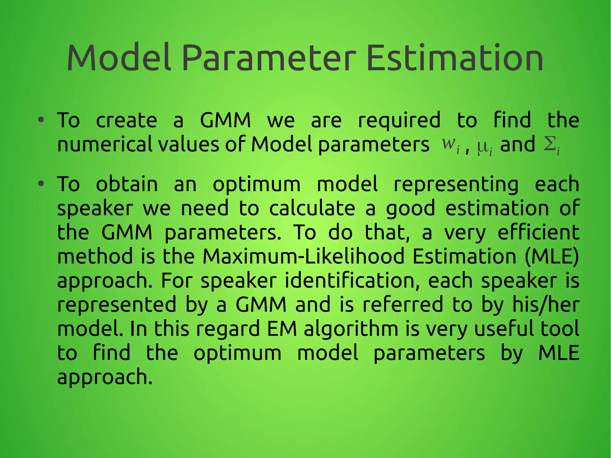 Model Parameter Estimation
●
To create a GMM we are required to find the
numerical values of Model parameters , and
●
To obtain an optimum model representing each
speaker we need to calculate a good estimation of
the GMM parameters. To do that, a very efficient
method is the Maximum-Likelihood Estimation (MLE)
approach. For speaker identification, each speaker is
represented by a GMM and is referred to by his/her
model. In this regard EM algorithm is very useful tool
to find the optimum model parameters by MLE
approach.
wi μi Σi
 