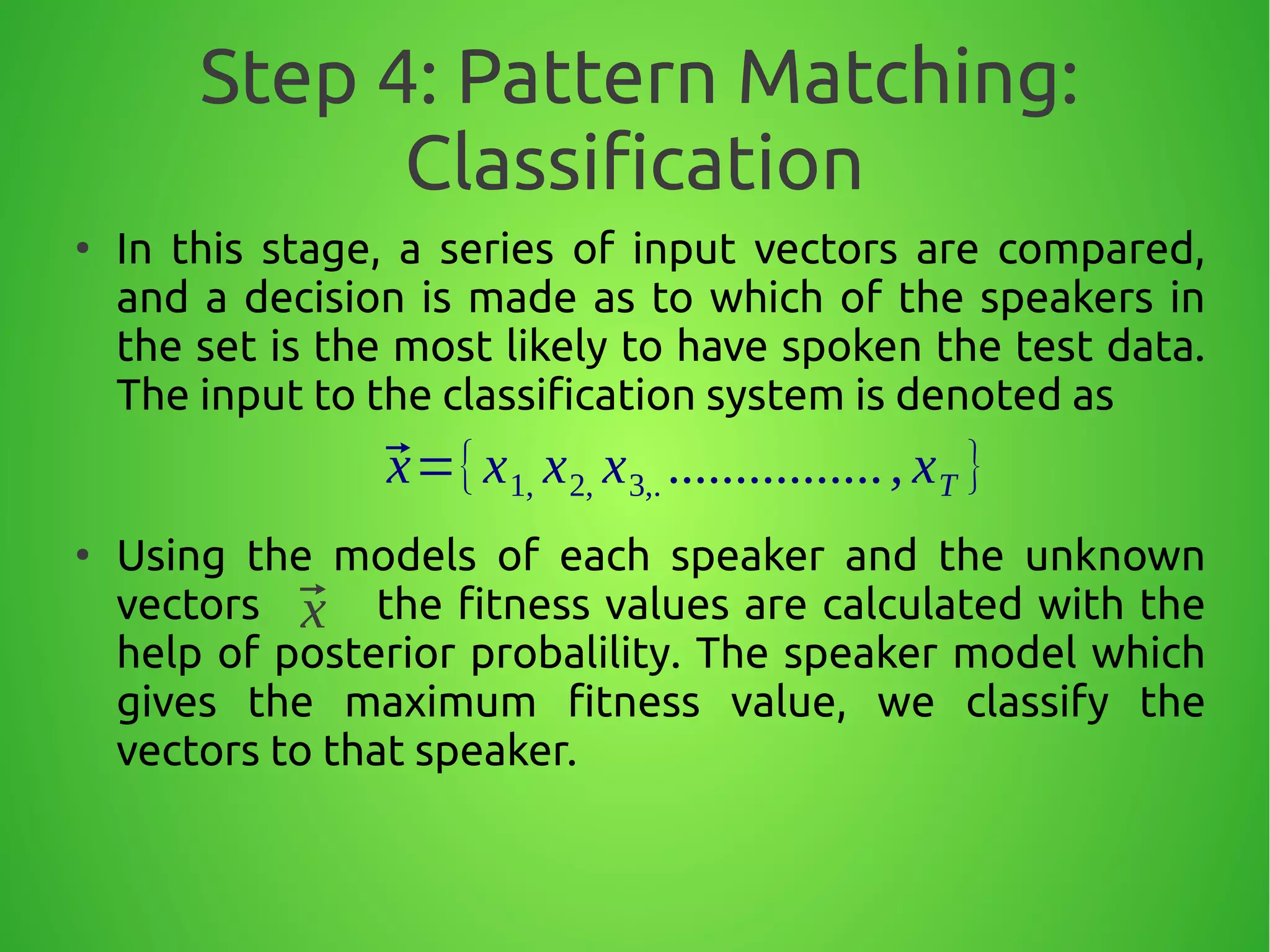 Step 4: Pattern Matching:
Classification
●
In this stage, a series of input vectors are compared,
and a decision is made as to which of the speakers in
the set is the most likely to have spoken the test data.
The input to the classification system is denoted as
●
Using the models of each speaker and the unknown
vectors the fitness values are calculated with the
help of posterior probalility. The speaker model which
gives the maximum fitness value, we classify the
vectors to that speaker.
⃗x={x1, x2, x3,. ................, xT }
⃗x
 