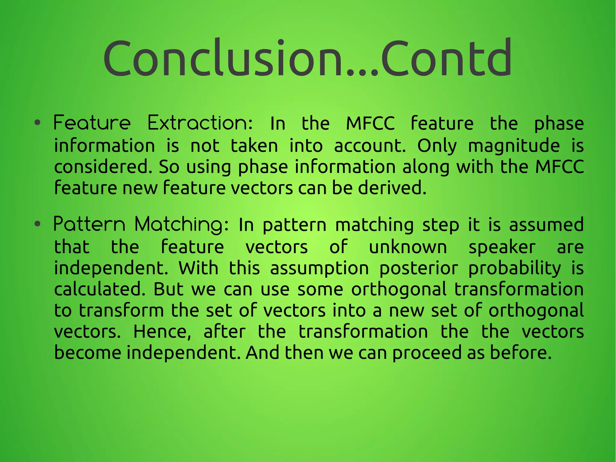 Conclusion...Contd
● Feature Extraction: In the MFCC feature the phase
information is not taken into account. Only magnitude is
considered. So using phase information along with the MFCC
feature new feature vectors can be derived.
● Pattern Matching: In pattern matching step it is assumed
that the feature vectors of unknown speaker are
independent. With this assumption posterior probability is
calculated. But we can use some orthogonal transformation
to transform the set of vectors into a new set of orthogonal
vectors. Hence, after the transformation the the vectors
become independent. And then we can proceed as before.
 