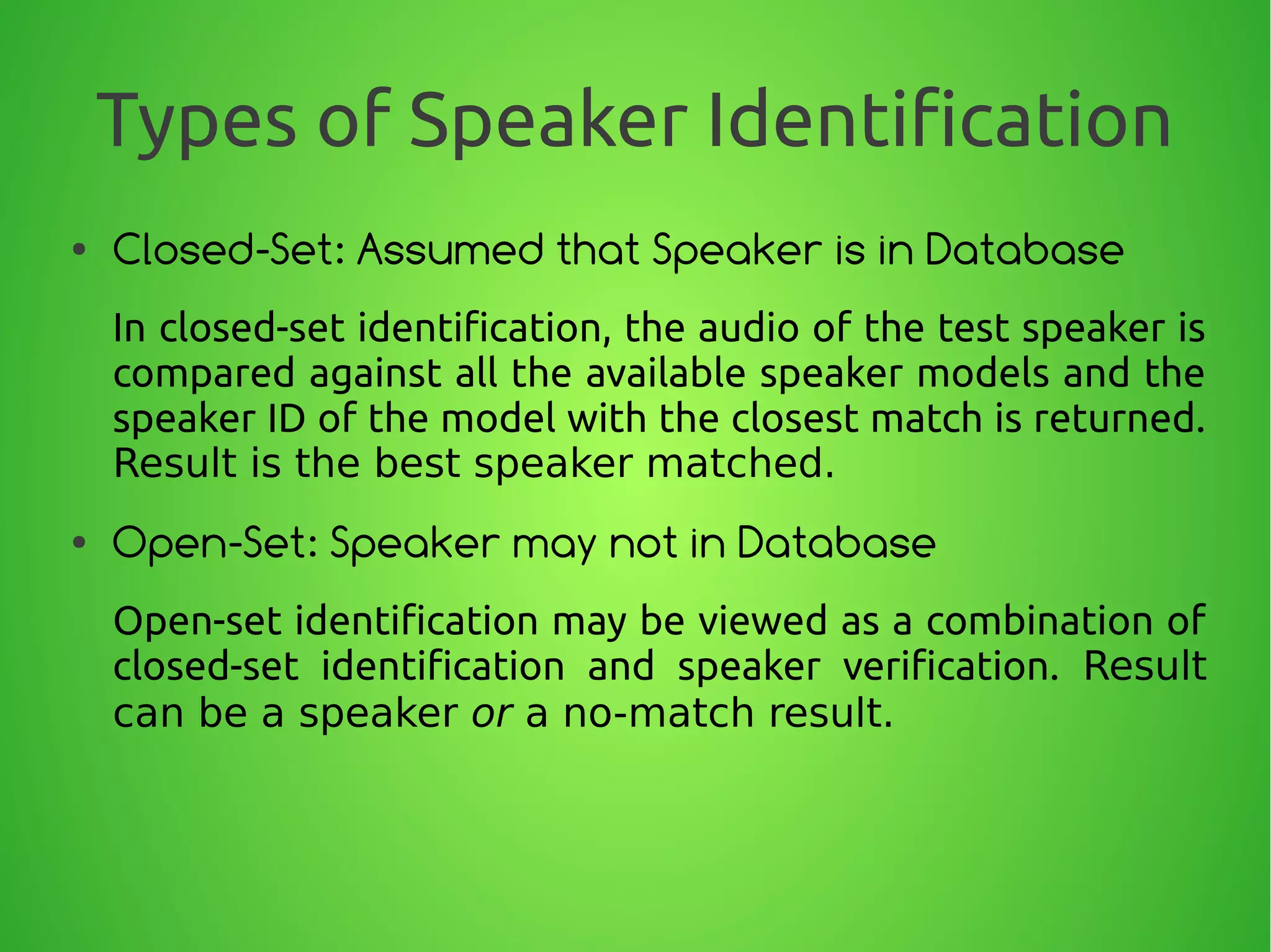 Types of Speaker Identification
● Closed-Set: Assumed that Speaker is in Database
In closed-set identification, the audio of the test speaker is
compared against all the available speaker models and the
speaker ID of the model with the closest match is returned.
Result is the best speaker matched.
● Open-Set: Speaker may not in Database
Open-set identification may be viewed as a combination of
closed-set identification and speaker verification. Result
can be a speaker or a no-match result.
 