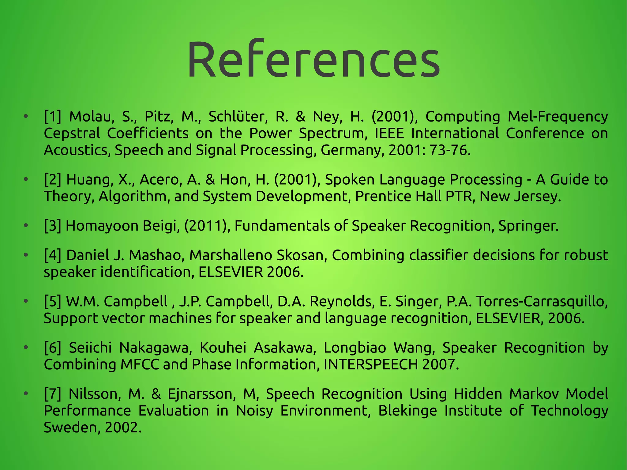 References
●
[1] Molau, S., Pitz, M., Schlüter, R. & Ney, H. (2001), Computing Mel-Frequency
Cepstral Coefficients on the Power Spectrum, IEEE International Conference on
Acoustics, Speech and Signal Processing, Germany, 2001: 73-76.
●
[2] Huang, X., Acero, A. & Hon, H. (2001), Spoken Language Processing - A Guide to
Theory, Algorithm, and System Development, Prentice Hall PTR, New Jersey.
●
[3] Homayoon Beigi, (2011), Fundamentals of Speaker Recognition, Springer.
●
[4] Daniel J. Mashao, Marshalleno Skosan, Combining classifier decisions for robust
speaker identification, ELSEVIER 2006.
●
[5] W.M. Campbell , J.P. Campbell, D.A. Reynolds, E. Singer, P.A. Torres-Carrasquillo,
Support vector machines for speaker and language recognition, ELSEVIER, 2006.
●
[6] Seiichi Nakagawa, Kouhei Asakawa, Longbiao Wang, Speaker Recognition by
Combining MFCC and Phase Information, INTERSPEECH 2007.
●
[7] Nilsson, M. & Ejnarsson, M, Speech Recognition Using Hidden Markov Model
Performance Evaluation in Noisy Environment, Blekinge Institute of Technology
Sweden, 2002.
 