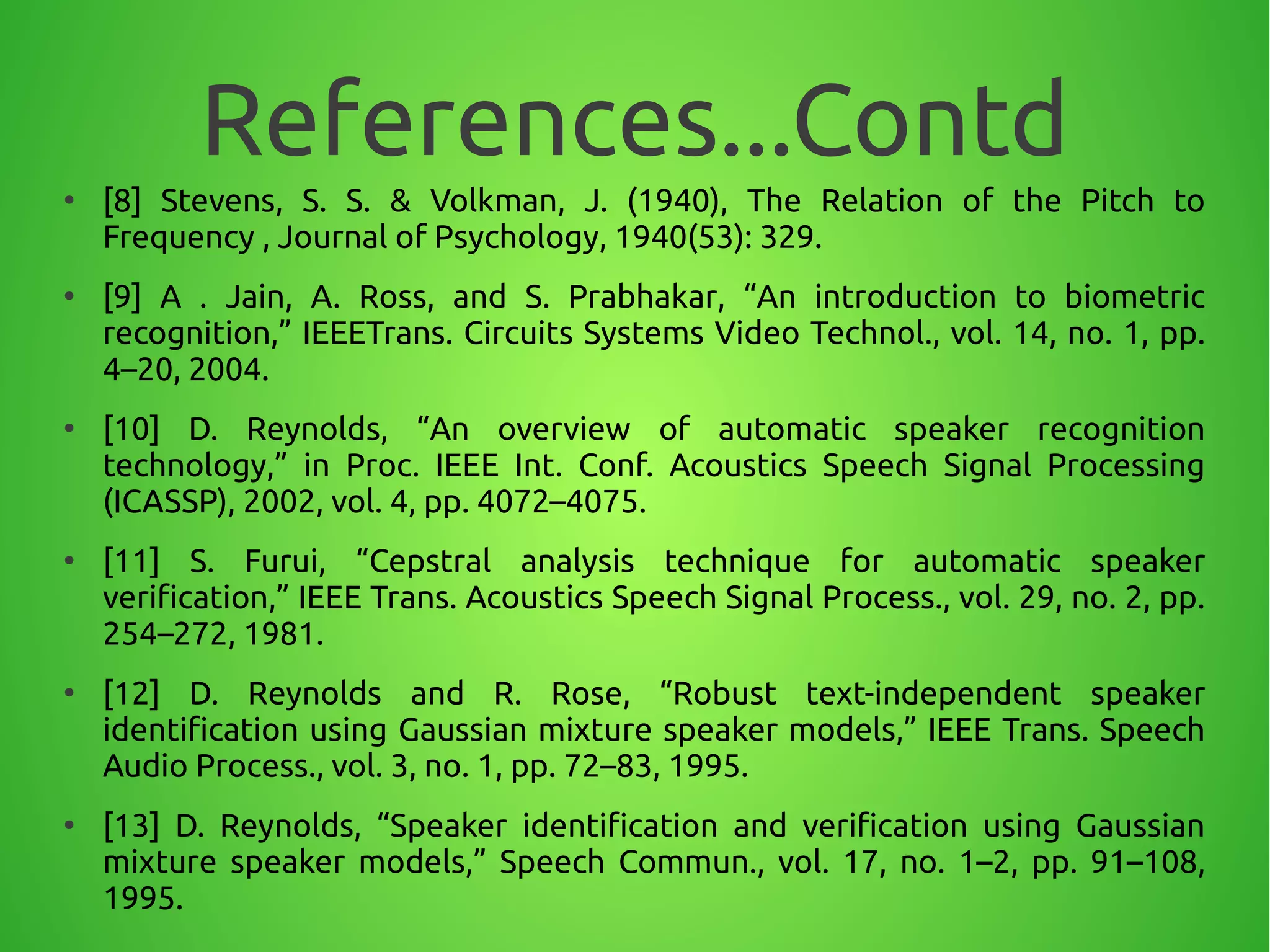 References...Contd●
[8] Stevens, S. S. & Volkman, J. (1940), The Relation of the Pitch to
Frequency , Journal of Psychology, 1940(53): 329.
●
[9] A . Jain, A. Ross, and S. Prabhakar, “An introduction to biometric
recognition,” IEEETrans. Circuits Systems Video Technol., vol. 14, no. 1, pp.
4–20, 2004.
●
[10] D. Reynolds, “An overview of automatic speaker recognition
technology,” in Proc. IEEE Int. Conf. Acoustics Speech Signal Processing
(ICASSP), 2002, vol. 4, pp. 4072–4075.
●
[11] S. Furui, “Cepstral analysis technique for automatic speaker
verification,” IEEE Trans. Acoustics Speech Signal Process., vol. 29, no. 2, pp.
254–272, 1981.
●
[12] D. Reynolds and R. Rose, “Robust text-independent speaker
identification using Gaussian mixture speaker models,” IEEE Trans. Speech
Audio Process., vol. 3, no. 1, pp. 72–83, 1995.
●
[13] D. Reynolds, “Speaker identification and verification using Gaussian
mixture speaker models,” Speech Commun., vol. 17, no. 1–2, pp. 91–108,
1995.
 