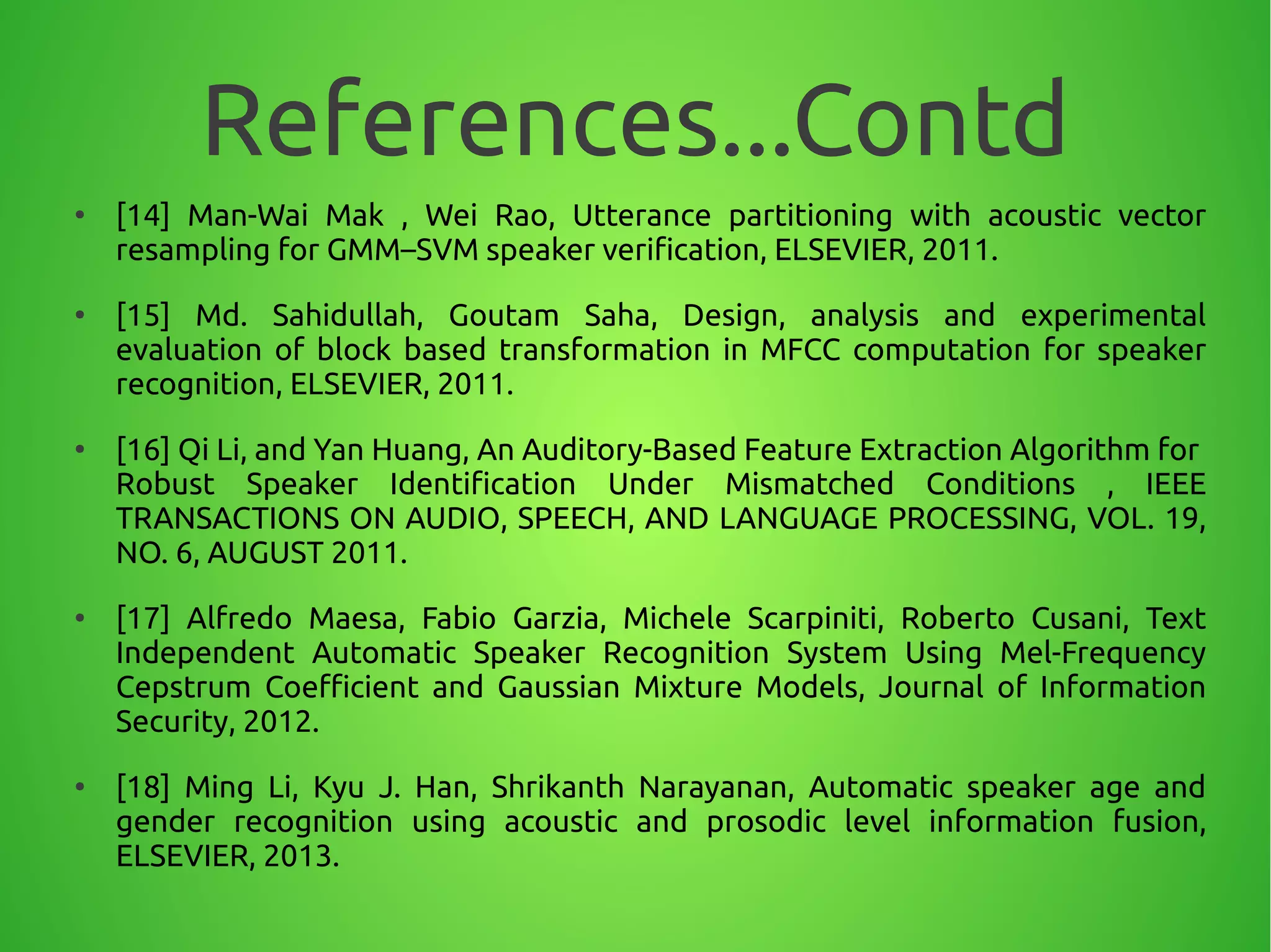 References...Contd
●
[14] Man-Wai Mak , Wei Rao, Utterance partitioning with acoustic vector
resampling for GMM–SVM speaker verification, ELSEVIER, 2011.
●
[15] Md. Sahidullah, Goutam Saha, Design, analysis and experimental
evaluation of block based transformation in MFCC computation for speaker
recognition, ELSEVIER, 2011.
●
[16] Qi Li, and Yan Huang, An Auditory-Based Feature Extraction Algorithm for
Robust Speaker Identification Under Mismatched Conditions , IEEE
TRANSACTIONS ON AUDIO, SPEECH, AND LANGUAGE PROCESSING, VOL. 19,
NO. 6, AUGUST 2011.
●
[17] Alfredo Maesa, Fabio Garzia, Michele Scarpiniti, Roberto Cusani, Text
Independent Automatic Speaker Recognition System Using Mel-Frequency
Cepstrum Coefficient and Gaussian Mixture Models, Journal of Information
Security, 2012.
●
[18] Ming Li, Kyu J. Han, Shrikanth Narayanan, Automatic speaker age and
gender recognition using acoustic and prosodic level information fusion,
ELSEVIER, 2013.
 