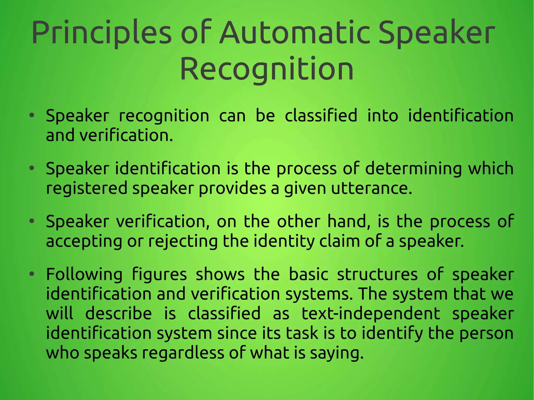 Principles of Automatic Speaker
Recognition
●
Speaker recognition can be classified into identification
and verification.
●
Speaker identification is the process of determining which
registered speaker provides a given utterance.
●
Speaker verification, on the other hand, is the process of
accepting or rejecting the identity claim of a speaker.
●
Following figures shows the basic structures of speaker
identification and verification systems. The system that we
will describe is classified as text-independent speaker
identification system since its task is to identify the person
who speaks regardless of what is saying.
 