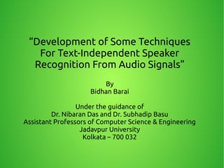 “Development of Some Techniques
For Text-Independent Speaker
Recognition From Audio Signals”
By
Bidhan Barai
Under the guidance of
Dr. Nibaran Das and Dr. Subhadip Basu
Assistant Professors of Computer Science & Engineering
Jadavpur University
Kolkata – 700 032
 