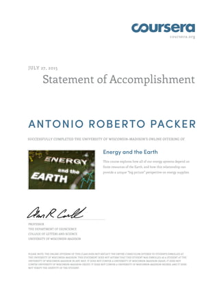 coursera.org
Statement of Accomplishment
JULY 27, 2015
ANTONIO ROBERTO PACKER
SUCCESSFULLY COMPLETED THE UNIVERSITY OF WISCONSIN–MADISON'S ONLINE OFFERING OF
Energy and the Earth
This course explores how all of our energy systems depend on
finite resources of the Earth, and how this relationship can
provide a unique “big picture” perspective on energy supplies.
PROFESSOR
THE DEPARTMENT OF GEOSCIENCE
COLLEGE OF LETTERS AND SCIENCE
UNIVERSITY OF WISCONSIN-MADISON
PLEASE NOTE: THE ONLINE OFFERING OF THIS CLASS DOES NOT REFLECT THE ENTIRE CURRICULUM OFFERED TO STUDENTS ENROLLED AT
THE UNIVERSITY OF WISCONSIN–MADISON. THIS STATEMENT DOES NOT AFFIRM THAT THIS STUDENT WAS ENROLLED AS A STUDENT AT THE
UNIVERSITY OF WISCONSIN–MADISON IN ANY WAY. IT DOES NOT CONFER A UNIVERSITY OF WISCONSIN–MADISON GRADE; IT DOES NOT
CONFER UNIVERSITY OF WISCONSIN–MADISON CREDIT; IT DOES NOT CONFER A UNIVERSITY OF WISCONSIN–MADISON DEGREE; AND IT DOES
NOT VERIFY THE IDENTITY OF THE STUDENT.
 