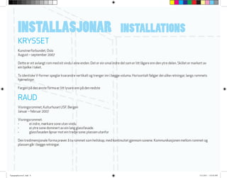 RAUD
Visningsrommet, Kulturhuset USF, Bergen
Januar – februar 2007
Visningsrommet:
-	 ei indre, mørkare sone utan vindu
-	 ei ytre sone dominert av ein lang glassfasade.
-	 glassfasaden åpnar mot ein tredje sone: plassen utanfor
Den tredimensjonale forma prøver å ta rommet som heilskap, med kontinuitet gjennom sonene. Kommunikasjonen mellom rommet og
plassen går i begge retningar.
KRYSSET
Kunstnerforbundet, Oslo
August – september 2007
Dette er eit avlangt rom med eit vindu i eine enden. Det er ein smal indre del som er litt lågare enn den ytre delen. Skillet er markert av
ein bjelke i taket.
To identiskeV-former speglar kvarandre vertikalt og trenger inn i begge voluma. Horisontalt følgjer dei ulike retningar, langs rommets
hjørnelinjer.
Fargen på den øvste forma er litt lysare enn på den nedste
INSTALLASJONAR INSTALLATIONS
Typographycover2 .indd 8 3/21/2011 1:42:03 PM
 