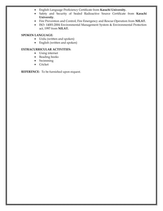 • English Language Proficiency Certificate from Karachi University.
• Safety and Security of Sealed Radioactive Source Certificate from Karachi
University.
• Fire Prevention and Control, Fire Emergency and Rescue Operation from NILAT.
• ISO- 14001:2004 Environmental Management System & Environmental Protection
act, 1997 from NILAT.
SPOKEN LANGUAGE:
• Urdu (written and spoken)
• English (written and spoken)
EXTRACURRICULAR ACTIVITIES:
• Using internet
• Reading books
• Swimming
• Cricket
REFERENCE: To be furnished upon request.
 