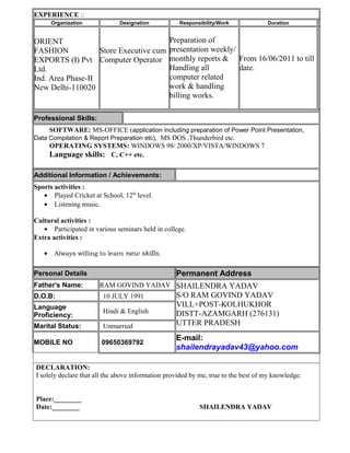 EXPERIENCE ::
Organization Designation Responsibility/Work Duration
ORIENT
FASHION
EXPORTS (I) Pvt
Ltd.
Ind. Area Phase-II
New Delhi-110020
Store Executive cum
Computer Operator
Preparation of
presentation weekly/
monthly reports &
Handling all
computer related
work & handling
billing works.
From 16/06/2011 to till
date.
Professional Skills:
SOFTWARE: MS-OFFICE (application including preparation of Power Point Presentation,
Data Compilation & Report Preparation etc), MS DOS ,Thunderbird etc.
OPERATING SYSTEMS: WINDOWS 98/ 2000/XP/VISTA/WINDOWS 7
Language skills: C, C++ etc.
Additional Information / Achievements:
Sports activities :
• Played Cricket at School, 12th
level.
• Listening music.
Cultural activities :
• Participated in various seminars held in college.
Extra activities :
• Always willing to learn new skills.
Personal Details Permanent Address
Father's Name: RAM GOVIND YADAV SHAILENDRA YADAV
S/O RAM GOVIND YADAV
VILL+POST-KOLHUKHOR
DISTT-AZAMGARH (276131)
UTTER PRADESH
D.O.B: 10 JULY 1991
Language
Proficiency:
Hindi & English
Marital Status: Unmarried
MOBILE NO 09650369792
E-mail:
shailendrayadav43@yahoo.com
DECLARATION:
I solely declare that all the above information provided by me, true to the best of my knowledge.
Place:________
Date:________ SHAILENDRA YADAV
 