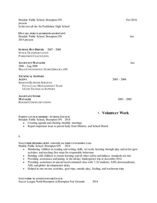 Brisdale Public School, Brampton ON Oct 2014-
present
In the on-call list for Parkholme High School
ON CALL FOR CLASSROOM ASSISSTANT
Brisdale Public School, Brampton ON Jan
2015-present
SCHOOL BUS DRIVER 2007 - 2008
STOCK TRANSPORTATION
PARKINSON COACH LINES
ASSISTANT MANAGER Jan
2006 - Aug 2006
MACS CONVENIENCE STOREOSHAWA,ON
TECHNICAL SUPPORT
AGENT 2005 – 2006
SIEMENS BUSINESS SERVICES
TOTALCALL MANAGEMENT TEAM
3-COM TECHNICALSUPPORT
ASSISTANT STORE
MANAGER 2003 – 2005
ROGERS COMMUNICATIONS
1. Volunteer Work
PARENT COUNCIL MEMBER ~ SCHOOL COUNCIL
Brisdale Public School, Brampton ON 2014
 Creating agenda and chairing monthly meetings
 Report important issue to parent body from Ministry and School Board
2.
VOLUNTEER KINDERGARTEN AND SPECIAL NEED CONTAINED CLASS
Bridale Public School, Brampton ON 2014
 Monitoring children in reading and writing skills, art work, learning through play and active gym
activities and teaching first steps for responsible behaviour
 Bonding with children to ensure learning and all other safety and tidiness standards are met
 Providing assisstance and joining in the all-day kindergarten trip in december 2014
 Providing assisstance in special need contained class with 7-10 students: ASD,downsyndrome,
ABI, and global developmental delay
 Helped in one-on-one activities, gym trips, outside play, feeding, and washroom trips
VOLUNTEER TO ASSISSTSOCCER COACH
Soccer League North Brampton at Brampton Fair Grounds 2014
 