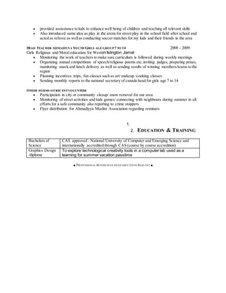  provided assisstance to kids to enhance well being of children and teaching all relevant skills
 Also introduced same idea as play in the arena for street play in the school field after school and
acted as referee as wellas conducting soccer matches for my kids and their friends in the area
HEAD TEACHER AHMADIYYA YOUTH GIRLS AGEGROUP7 TO 14 2008 - 2009
Girls Religious and Moral education for Weston Islington Jamat
 Monitoring the work of teachers to make sure curriculum is followed during weekly meetings
 Organizing annual competitions of speech/religious poems etc,inviting judges, preparing prizes,
monitoring snack and lunch delivery as well as sending results of winning members/teams to the
region
 Planning incentives :trips, fun classes such as art/ makeup /cooking classes
 Sending monthly reports to the national secretary of canada head for girls age 7 to 14
OTHER FORMS OFRECENTVOLUNTEER
 Participation in city or community cleaup/ snow removal for our area
 Monitoring of street activities and kids games/ connecting with neighbours during summer in all
efforts for a safe community also reporting to crime stoppers
 Flyer distribution for Ahmadiyya Muslim Association regarding reminars
1.
2. EDUCATION & TRAINING
Bachelors of
Science
CAS approved : National University of Computer and Emerging Science and
internationally accredited through CAS (course by course accredition)
Graphics Design
/diploma
To explore technological creativity tools in a computer lab used as a
learning for summer vacation passtime
■ PROFESSIONAL REFERENCES AVAILABLE UPON REQUEST ■
 