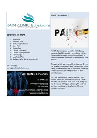 What is Pain Medicine ?
Pain Medicine is a new specialty of Medicine,
recognized as 34th specialty of medicine in USA.
There are lot of advancements in this branch of
Medicine and new modalities of management have
evolved.
The pain which was impossible to diagnose & treat
can now be treated easily. Pain management is not
taking pain killer medicines or operation, these are
some least invasive methods to cure or treat
painful diseases.
The clinic specializes in treating low back pain,
sciatica, head, and shoulder pain, pain in cancer
patients, nerve related pain, knee pain, joint pain,
etc. The cause of the pain is thoroughly analysed
and then cured to provide effective, lifelong
freedom from pain
CONDITIONS WE TREAT:
1. Headache
2. Shoulder Pain
3. Back pain (Backache)
4. Knee Pain
5. Cancer Pain
6. Chronic Pelvic Pain
7. Chronic Pain Syndromes
8. Fibromyalgia
9. Myofascial Pain
10. Backache after Spinal Anaesthesia
0861PAIN031
www.painclinicethekwini.co.za
 