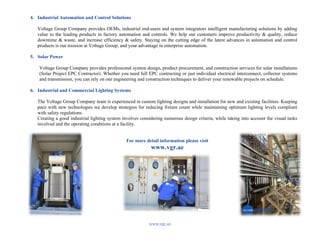 www.vgr.ae	
  
	
  
4. Industrial Automation and Control Solutions
Voltage Group Company provides OEMs, industrial end-users and system integrators intelligent manufacturing solutions by adding
value to the leading products in factory automation and controls. We help our customers improve productivity & quality, reduce
downtime & waste, and increase efficiency & safety. Staying on the cutting edge of the latest advances in automation and control
products is our mission at Voltage Group, and your advantage in enterprise automation.
5. Solar Power
Voltage Group Company provides professional system design, product procurement, and construction services for solar installations
(Solar Project EPC Contractor). Whether you need full EPC contracting or just individual electrical interconnect, collector systems
and transmission, you can rely on our engineering and construction techniques to deliver your renewable projects on schedule.
6. Industrial and Commercial Lighting Systems
The Voltage Group Company team is experienced in custom lighting designs and installation for new and existing facilities. Keeping
pace with new technologies we develop strategies for reducing fixture count while maintaining optimum lighting levels compliant
with safety regulations.
Creating a good industrial lighting system involves considering numerous design criteria, while taking into account the visual tasks
involved and the operating conditions at a facility.
For more detail information please visit
www.vgr.ae
 