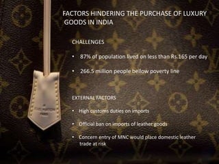 FACTORS HINDERING THE PURCHASE OF LUXURY
GOODS IN INDIA
CHALLENGES
• 87% of population lived on less than Rs.165 per day
• 266.5 million people bellow poverty line
EXTERNAL FACTORS
• High customs duties on imports
• Official ban on imports of leather goods
• Concern entry of MNC would place domestic leather
trade at risk
 