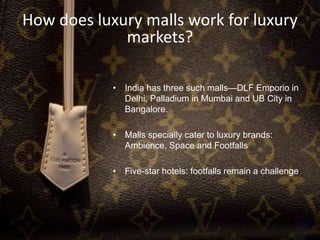 How does luxury malls work for luxury
markets?
• India has three such malls—DLF Emporio in
Delhi, Palladium in Mumbai and UB City in
Bangalore.
• Malls specially cater to luxury brands:
Ambience, Space and Footfalls
• Five-star hotels: footfalls remain a challenge
 