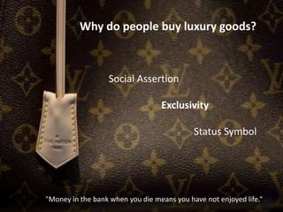 Why do people buy luxury goods?
Social Assertion
Exclusivity
Status Symbol
"Money in the bank when you die means you have not enjoyed life.“
 