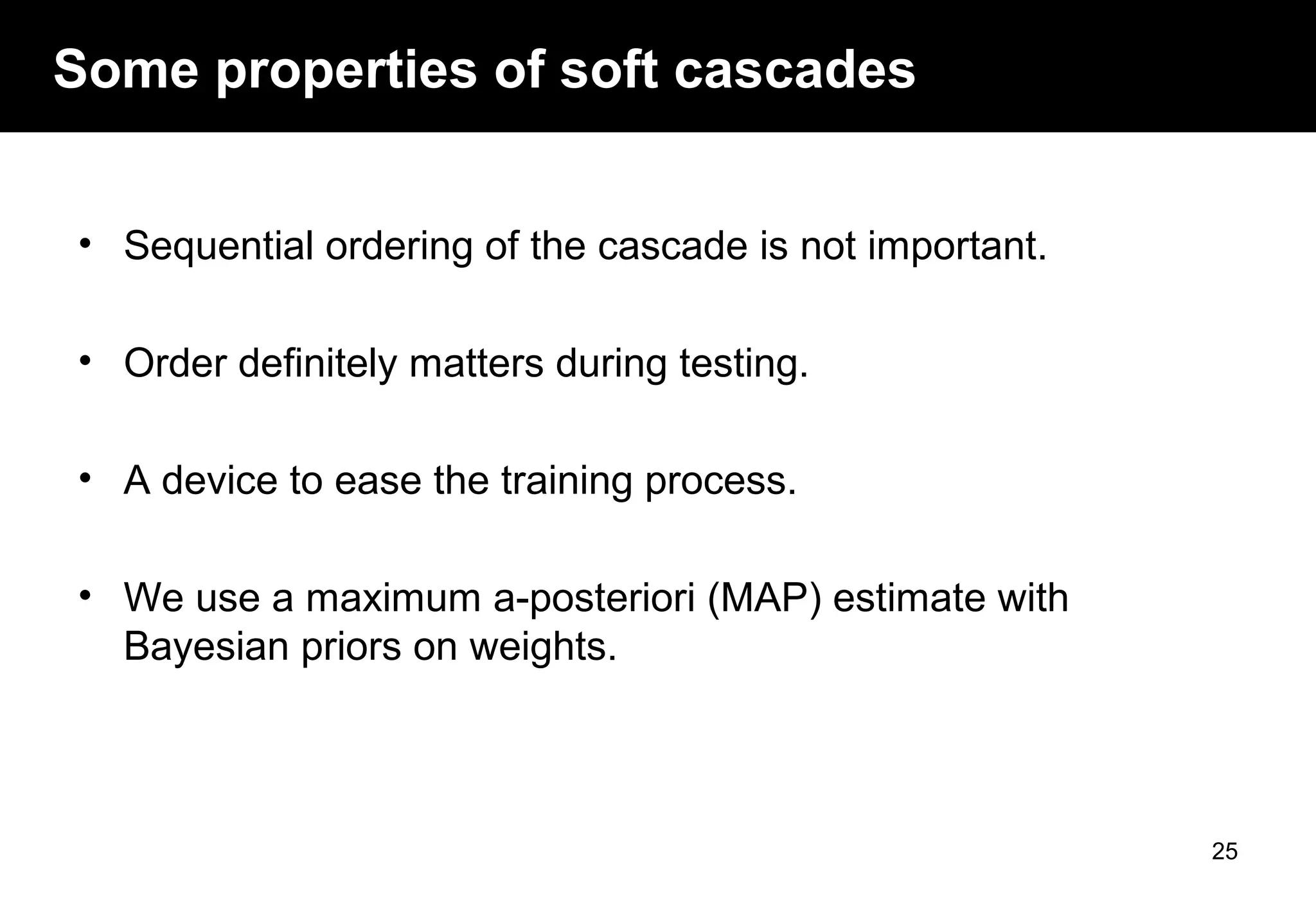 Some properties of soft cascades
• Sequential ordering of the cascade is not important.
• Order definitely matters during testing.
• A device to ease the training process.
• We use a maximum a-posteriori (MAP) estimate with
Bayesian priors on weights.
25
 