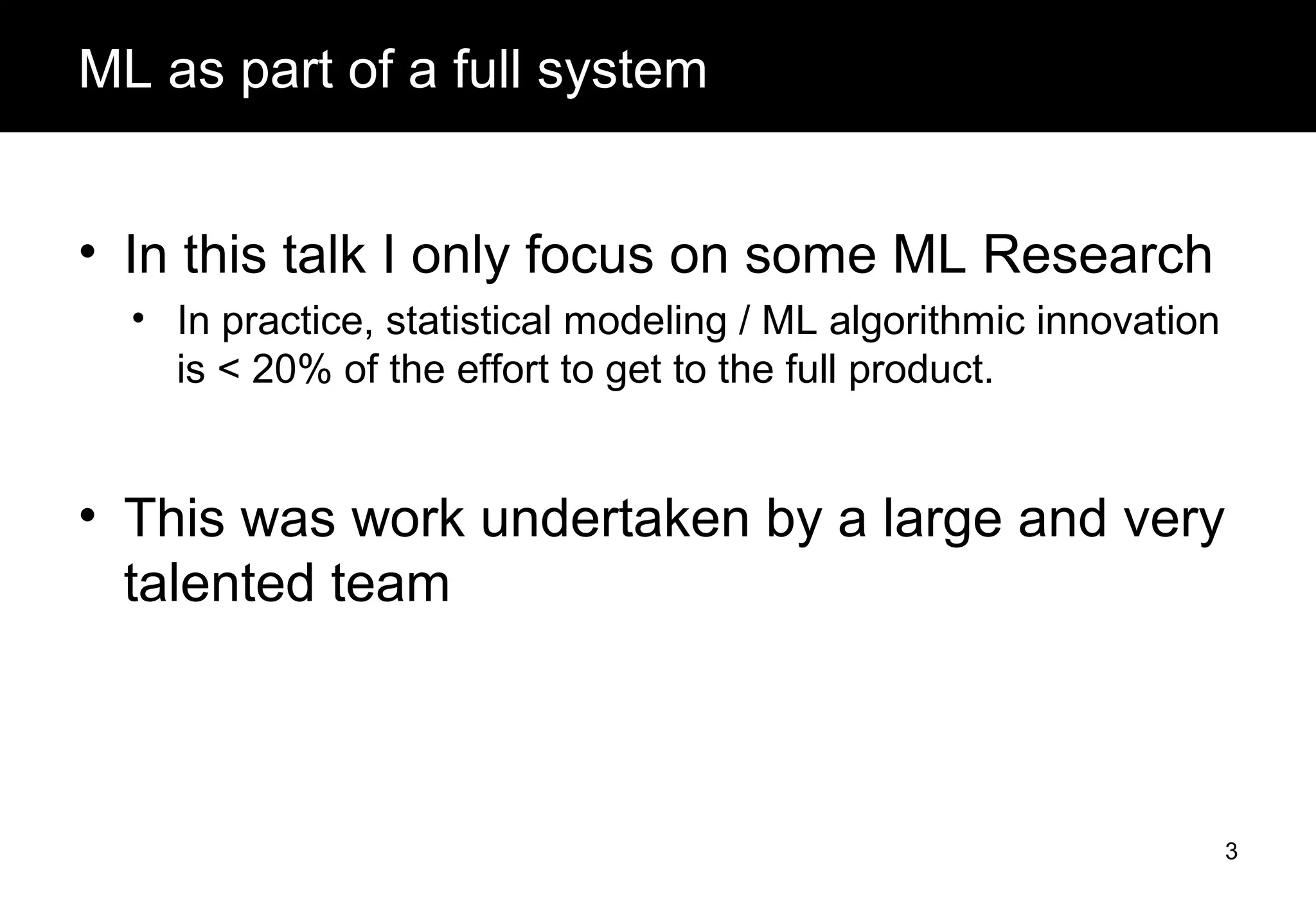 ML as part of a full system
• In this talk I only focus on some ML Research
• In practice, statistical modeling / ML algorithmic innovation
is < 20% of the effort to get to the full product.
• This was work undertaken by a large and very
talented team
3
 