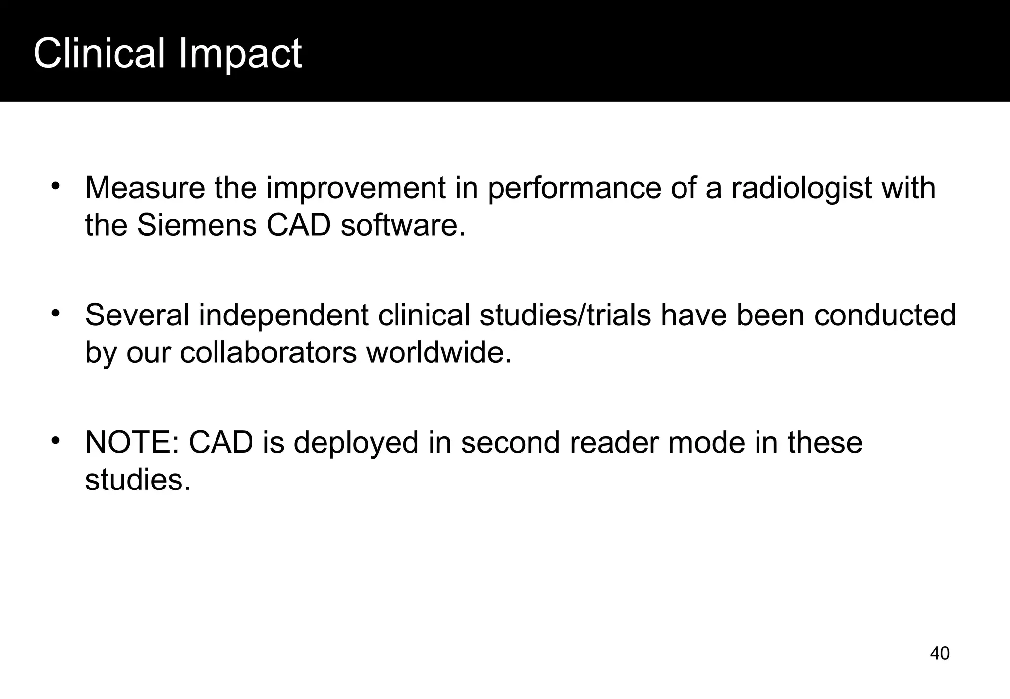 Clinical Impact
• Measure the improvement in performance of a radiologist with
the Siemens CAD software.
• Several independent clinical studies/trials have been conducted
by our collaborators worldwide.
• NOTE: CAD is deployed in second reader mode in these
studies.
40
 