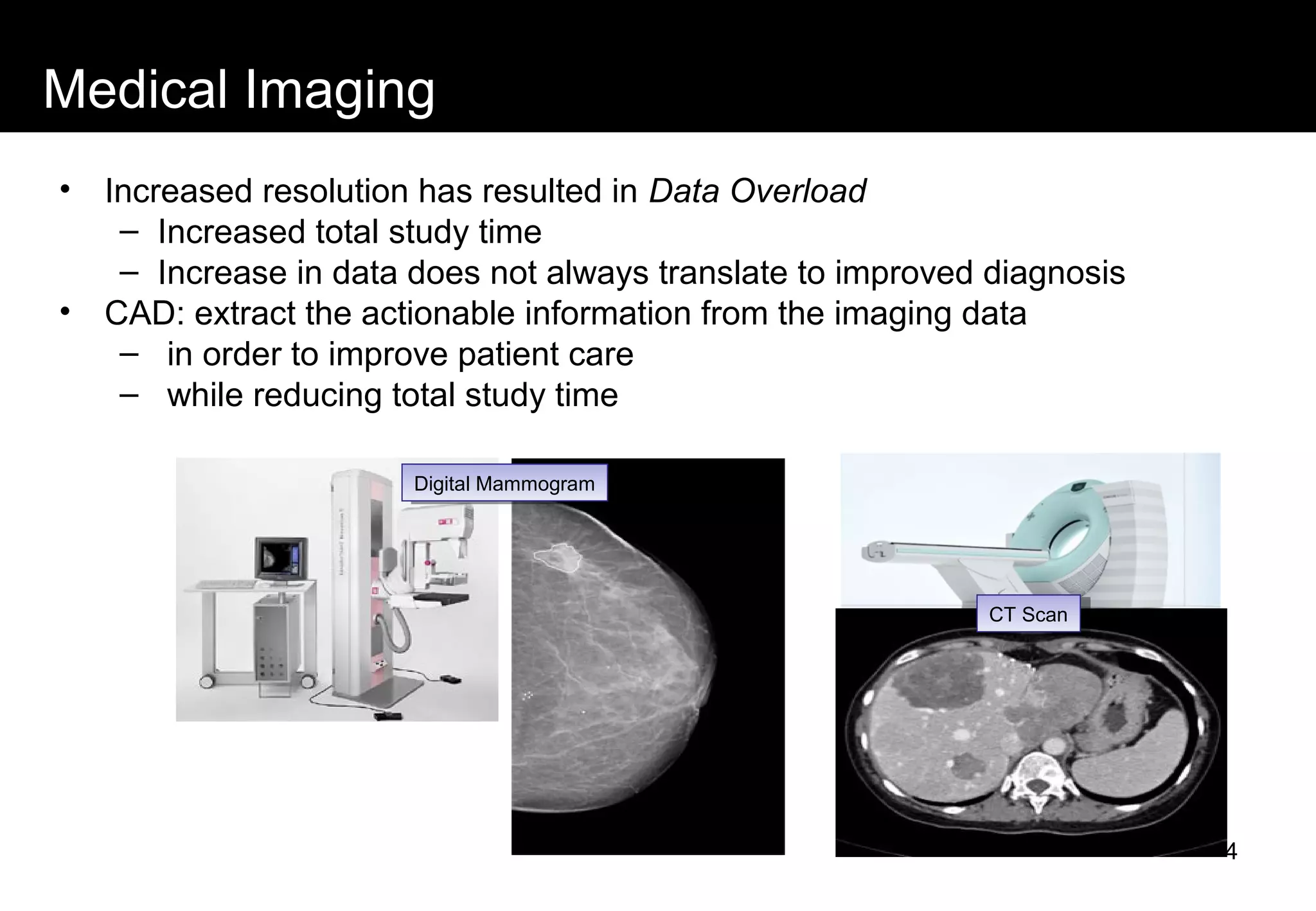 Medical Imaging
• Increased resolution has resulted in Data Overload
– Increased total study time
– Increase in data does not always translate to improved diagnosis
• CAD: extract the actionable information from the imaging data
– in order to improve patient care
– while reducing total study time
Digital MammogramDigital Mammogram
CT ScanCT Scan
4
 