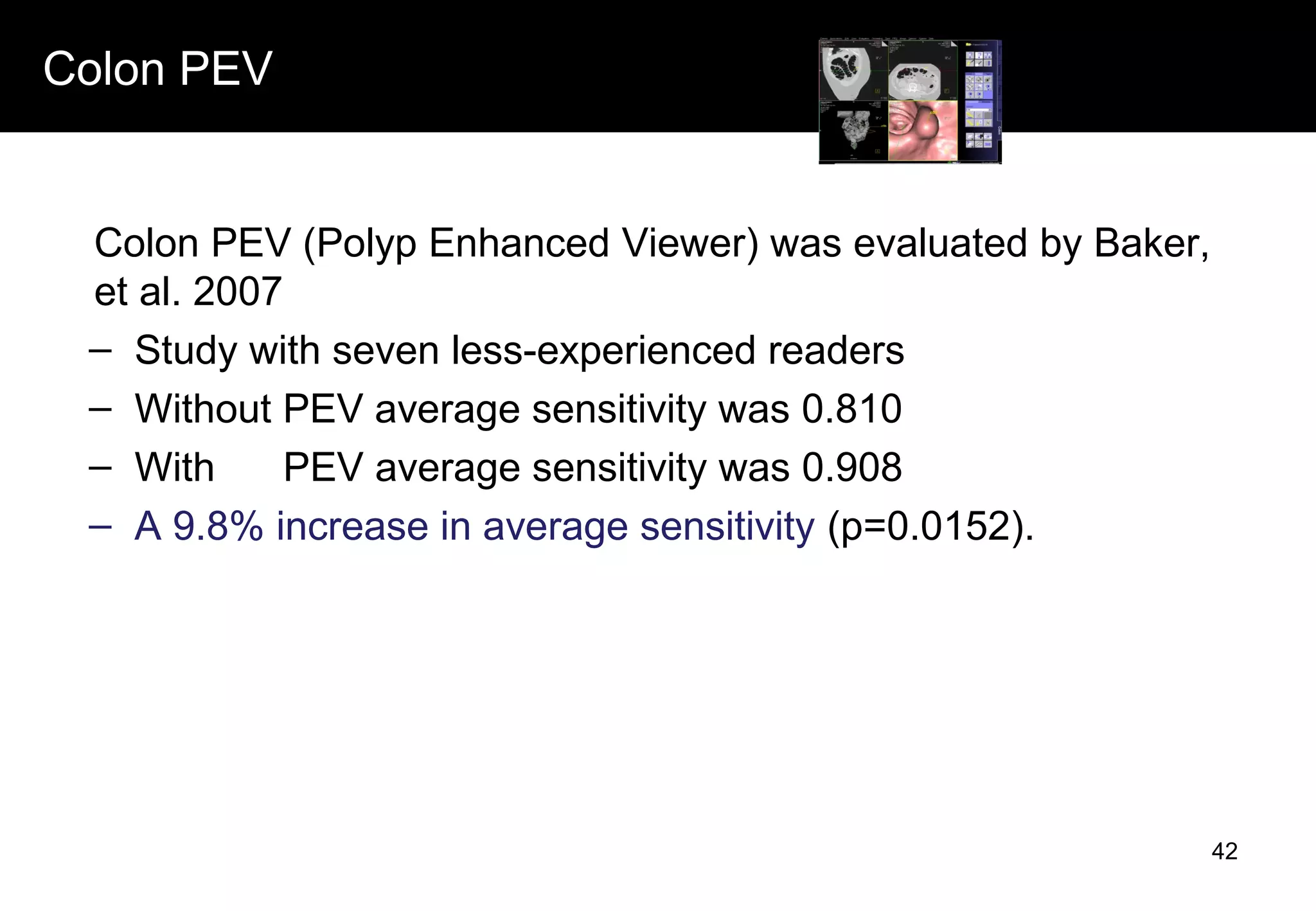 Colon PEV
Colon PEV (Polyp Enhanced Viewer) was evaluated by Baker,
et al. 2007
– Study with seven less-experienced readers
– Without PEV average sensitivity was 0.810
– With PEV average sensitivity was 0.908
– A 9.8% increase in average sensitivity (p=0.0152).
42
 