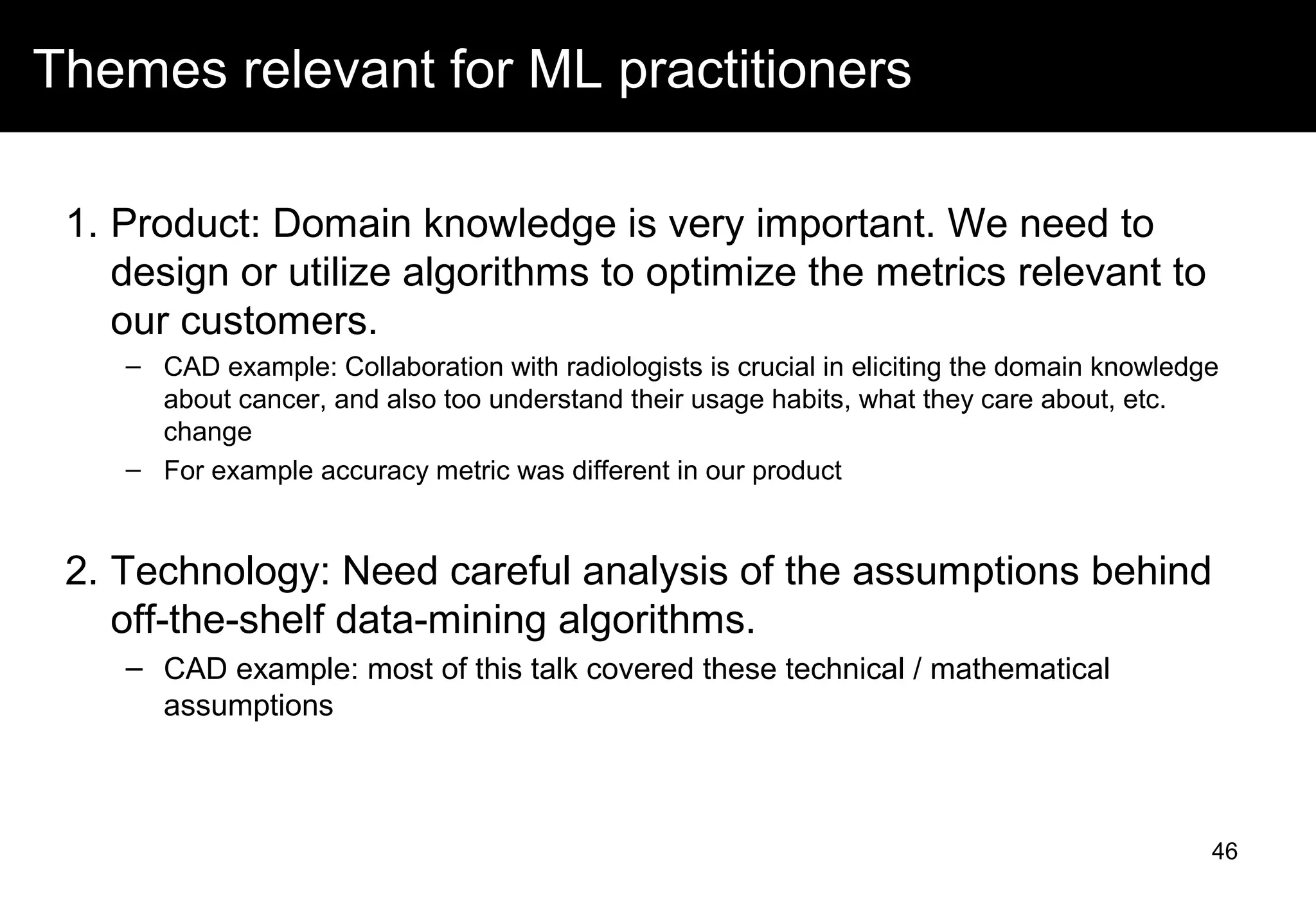 Themes relevant for ML practitioners
1. Product: Domain knowledge is very important. We need to
design or utilize algorithms to optimize the metrics relevant to
our customers.
– CAD example: Collaboration with radiologists is crucial in eliciting the domain knowledge
about cancer, and also too understand their usage habits, what they care about, etc.
change
– For example accuracy metric was different in our product
2. Technology: Need careful analysis of the assumptions behind
off-the-shelf data-mining algorithms.
– CAD example: most of this talk covered these technical / mathematical
assumptions
46
 