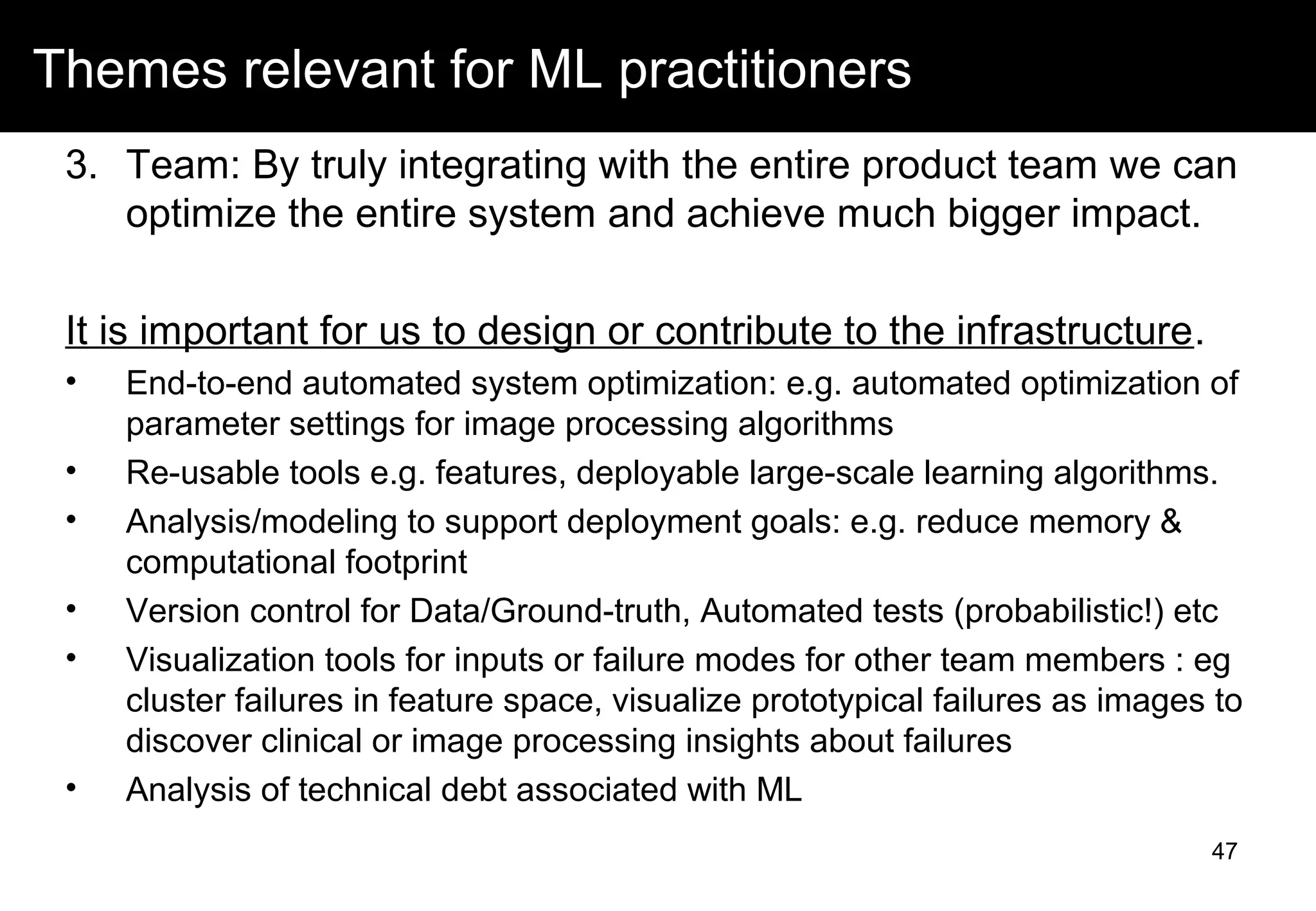 Themes relevant for ML practitioners
3. Team: By truly integrating with the entire product team we can
optimize the entire system and achieve much bigger impact.
It is important for us to design or contribute to the infrastructure.
• End-to-end automated system optimization: e.g. automated optimization of
parameter settings for image processing algorithms
• Re-usable tools e.g. features, deployable large-scale learning algorithms.
• Analysis/modeling to support deployment goals: e.g. reduce memory &
computational footprint
• Version control for Data/Ground-truth, Automated tests (probabilistic!) etc
• Visualization tools for inputs or failure modes for other team members : eg
cluster failures in feature space, visualize prototypical failures as images to
discover clinical or image processing insights about failures
• Analysis of technical debt associated with ML
47
 