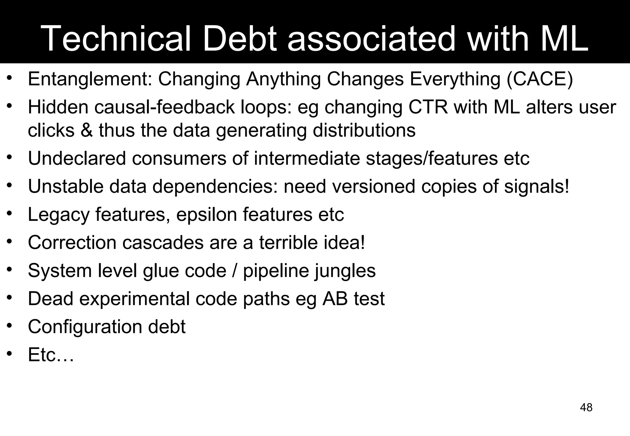 Technical Debt associated with ML
• Entanglement: Changing Anything Changes Everything (CACE)
• Hidden causal-feedback loops: eg changing CTR with ML alters user
clicks & thus the data generating distributions
• Undeclared consumers of intermediate stages/features etc
• Unstable data dependencies: need versioned copies of signals!
• Legacy features, epsilon features etc
• Correction cascades are a terrible idea!
• System level glue code / pipeline jungles
• Dead experimental code paths eg AB test
• Configuration debt
• Etc…
48
 