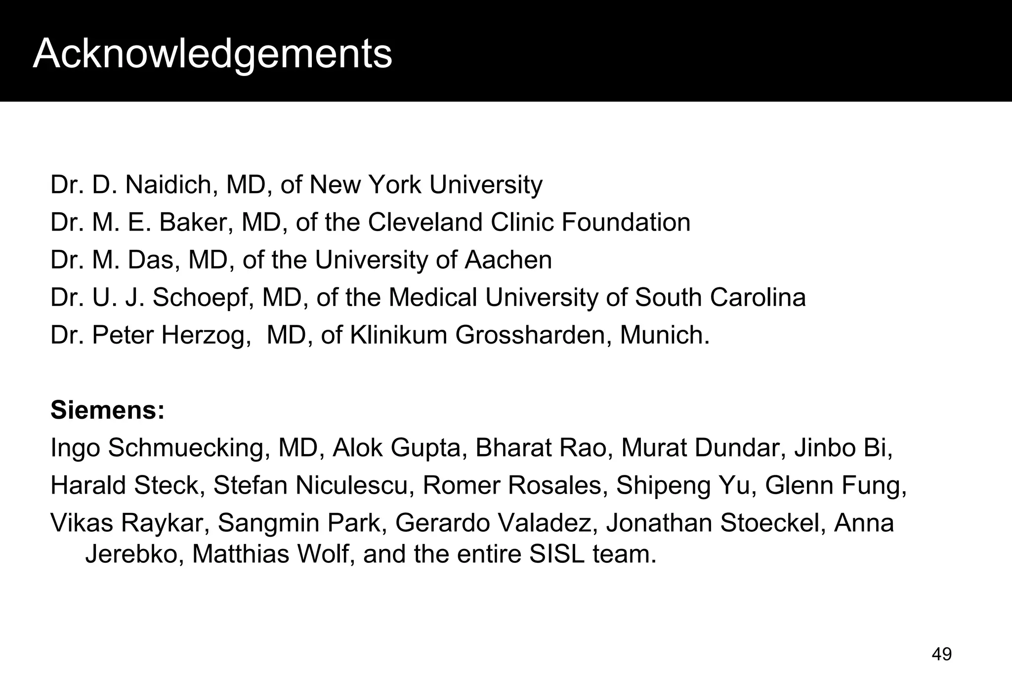 Acknowledgements
Dr. D. Naidich, MD, of New York University
Dr. M. E. Baker, MD, of the Cleveland Clinic Foundation
Dr. M. Das, MD, of the University of Aachen
Dr. U. J. Schoepf, MD, of the Medical University of South Carolina
Dr. Peter Herzog, MD, of Klinikum Grossharden, Munich.
Siemens:
Ingo Schmuecking, MD, Alok Gupta, Bharat Rao, Murat Dundar, Jinbo Bi,
Harald Steck, Stefan Niculescu, Romer Rosales, Shipeng Yu, Glenn Fung,
Vikas Raykar, Sangmin Park, Gerardo Valadez, Jonathan Stoeckel, Anna
Jerebko, Matthias Wolf, and the entire SISL team.
49
 
