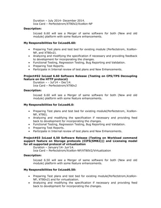 Duration – July 2014- December 2014.
Ixia Card – Perfectstrom/XT80V2/Xcellon-NP
Description:
IxLoad 6.60 will see a Merger of same software for both (New and old
module) platform with some feature enhancements.
My Responsibilities for IxLoad6.60:
• Preparing Test plans and test bed for existing module (Perfectstrom, Xcellon-
NP, and XT80v2).
• Analyzing and modifying the specification if necessary and providing feedback
to development for incorporating the changes.
• Functional Testing, Regression Testing, Bug Reporting and Validation.
• Preparing Test Reports.
• Participate in Internal review of test plans and New Enhancements.
Project#02 IxLoad 6.60 Software Release (Testing on CPS/TPS Decoupling
feature on the HTTP protocol)
Duration – - Jul’14 – Dec’14.
Ixia Card – Perfectstrom/XT80v2
Description:
IxLoad 6.60 will see a Merger of same software for both (New and old
module) platform with some feature enhancements.
My Responsibilities for IxLoad6.0:
• Preparing Test plans and test bed for existing module(Perfectstrom, Xcellon-
NP, XT80).
• Analyzing and modifying the specification if necessary and providing feed
back to development for incorporating the changes.
• Functional Testing, Regression Testing, Bug Reporting and Validation.
• Preparing Test Reports.
• Participate in Internal review of test plans and New Enhancements.
Project#03 IxLoad 6.50 Software Release (Testing on Workload command
support feature on Storage protocols (CIFS(SMB2))) and Licensing model
for all supported protocol of virtualization
Duration – January’14- Jun’14.
Ixia Card – Perfectstrom/Xcellon-NP/XT80V2/Virtualization
Description:
IxLoad 6.50 will see a Merger of same software for both (New and old
module) platform with some feature enhancements.
My Responsibilities for IxLoad6.50:
• Preparing Test plans and test bed for existing module(Perfectstrom,Xcellon-
NP, XT80v2) and for virtualization.
• Analyzing and modifying the specification if necessary and providing feed
back to development for incorporating the changes.
 