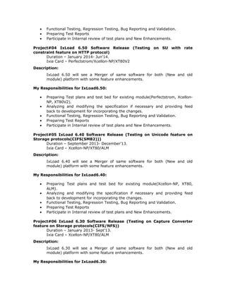 • Functional Testing, Regression Testing, Bug Reporting and Validation.
• Preparing Test Reports
• Participate in Internal review of test plans and New Enhancements.
Project#04 IxLoad 6.50 Software Release (Testing on SU with rate
constraint feature on HTTP protocol)
Duration – January 2014- Jun’14.
Ixia Card – Perfectstrom/Xcellon-NP/XT80V2
Description:
IxLoad 6.50 will see a Merger of same software for both (New and old
module) platform with some feature enhancements.
My Responsibilities for IxLoad6.50:
• Preparing Test plans and test bed for existing module(Perfectstrom, Xcellon-
NP, XT80V2).
• Analyzing and modifying the specification if necessary and providing feed
back to development for incorporating the changes.
• Functional Testing, Regression Testing, Bug Reporting and Validation.
• Preparing Test Reports
• Participate in Internal review of test plans and New Enhancements.
Project#05 IxLoad 6.40 Software Release (Testing on Unicode feature on
Storage protocols(CIFS(SMB2)))
Duration – September 2013- December’13.
Ixia Card – Xcellon-NP/XT80/ALM
Description:
IxLoad 6.40 will see a Merger of same software for both (New and old
module) platform with some feature enhancements.
My Responsibilities for IxLoad6.40:
• Preparing Test plans and test bed for existing module(Xcellon-NP, XT80,
ALM).
• Analyzing and modifying the specification if necessary and providing feed
back to development for incorporating the changes.
• Functional Testing, Regression Testing, Bug Reporting and Validation.
• Preparing Test Reports
• Participate in Internal review of test plans and New Enhancements.
Project#06 IxLoad 6.30 Software Release (Testing on Capture Converter
feature on Storage protocols(CIFS/NFS))
Duration – January 2013- Sept’13.
Ixia Card – Xcellon-NP/XT80/ALM
Description:
IxLoad 6.30 will see a Merger of same software for both (New and old
module) platform with some feature enhancements.
My Responsibilities for IxLoad6.30:
 