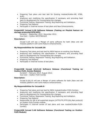 • Preparing Test plans and test bed for Existing module(Xcellon-NP, XT80,
ALM).
• Analyzing and modifying the specification if necessary and providing feed
back to development for incorporating the changes.
• Functional Testing, Regression Testing, Bug Reporting and Validation.
• Preparing Test Reports
• Participate in Internal review of test plans and New Enhancements.
Project#07 IxLoad 6.20 Software Release (Testing on Playlist feature on
storage protocols(CIFS/NFS)
Duration – September 2012- December 2012.
Ixia Card – Xcellon-NP/XT80/ALM
Description:
IxLoad 6.20 will see a Merger of same software for both (New and old
module) platform with some feature enhancements.
My Responsibilities for IxLoad6.20:
• Preparing Test plans and test bed for NEW feature on existing Ixia Module..
• Analyzing and modifying the specification if necessary and providing feed
back to development for incorporating the changes.
• Functional Testing, Regression Testing, Bug Reporting and Validation.
• Preparing Test Reports
• Participate in Internal review of test plans.
Project#08 IxLoad 6.0/6.10 Software Release (Functional Testing on
Xcellon-FLEX_Combo Module)
Duration – February 2012- August 2012.
Ixia Card – Xcellon-FLEX-Combo
Description:
IxLoad 6.0/6.10 will see a Merger of same software for both (New and old
module) platform with some feature enhancements.
My Responsibilities for IxLoad6.0:
• Preparing Test plans and test bed for NEW module(Xcellon-FLEX-Combo).
• Analyzing and modifying the specification if necessary and providing feed
back to development for incorporating the changes.
• Functional Testing, Regression Testing, Bug Reporting and Validation.
• Preparing Test Reports
• Responsible for QA of all supported plugins (HTTP,FTP,TFTP,SSL,Mail protocol)
on Xcellon FLEX-Combo module.
• Participate in Internal review of test plans and new module(Xcellon-FLEX-
Combo).
Project#09 IxLoad 5.40 Software Release (Functional Testing on Xcellon-
FLEX Module)
 