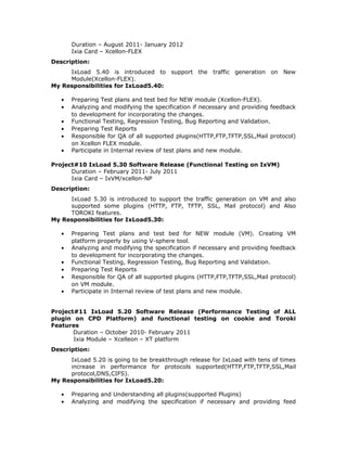 Duration – August 2011- January 2012
Ixia Card – Xcellon-FLEX
Description:
IxLoad 5.40 is introduced to support the traffic generation on New
Module(Xcellon-FLEX).
My Responsibilities for IxLoad5.40:
• Preparing Test plans and test bed for NEW module (Xcellon-FLEX).
• Analyzing and modifying the specification if necessary and providing feedback
to development for incorporating the changes.
• Functional Testing, Regression Testing, Bug Reporting and Validation.
• Preparing Test Reports
• Responsible for QA of all supported plugins(HTTP,FTP,TFTP,SSL,Mail protocol)
on Xcellon FLEX module.
• Participate in Internal review of test plans and new module.
Project#10 IxLoad 5.30 Software Release (Functional Testing on IxVM)
Duration – February 2011- July 2011
Ixia Card – IxVM/xcellon-NP
Description:
IxLoad 5.30 is introduced to support the traffic generation on VM and also
supported some plugins (HTTP, FTP, TFTP, SSL, Mail protocol) and Also
TOROKI features.
My Responsibilities for IxLoad5.30:
• Preparing Test plans and test bed for NEW module (VM). Creating VM
platform properly by using V-sphere tool.
• Analyzing and modifying the specification if necessary and providing feedback
to development for incorporating the changes.
• Functional Testing, Regression Testing, Bug Reporting and Validation.
• Preparing Test Reports
• Responsible for QA of all supported plugins (HTTP,FTP,TFTP,SSL,Mail protocol)
on VM module.
• Participate in Internal review of test plans and new module.
Project#11 IxLoad 5.20 Software Release (Performance Testing of ALL
plugin on CPD Platform) and functional testing on cookie and Toroki
Features
Duration – October 2010- February 2011
Ixia Module – Xcelleon – XT platform
Description:
IxLoad 5.20 is going to be breakthrough release for IxLoad with tens of times
increase in performance for protocols supported(HTTP,FTP,TFTP,SSL,Mail
protocol,DNS,CIFS).
My Responsibilities for IxLoad5.20:
• Preparing and Understanding all plugins(supported Plugins)
• Analyzing and modifying the specification if necessary and providing feed
 