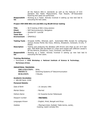 all the feature 802.11 standards as well as the features of CCX
standard like Radio Measurement, Fast Reauth, AP-Associated
Roaming test cases are performed.
Responsibilit
ies
: Working as a Tester. Actively involved in setting up new test bed &
executing the test cases.
Project #09 IEEE 802.11b and 802.11g WLAN Driver testing
Title : Wi-Fi testing of 802.11b/g solution
Client : NXP Semiconductors, Bangalore
Duration : October’07- June’08
Team Size : 3
Environment : OMAP5912
Testing Tools : Airopeek Sniffer, Ethereal, iperf, Automated PERL Scripts for configuring
various Access Points like Cisco, Atheros, Broadcom, Conexant, D-Link, T-
Mobile.
Description : Testing and analyzing the Wireless LAN drivers and chips as per wi-fi test
plan. NXP BGW-200 and BGW-211 chips were tested with different vendor’s
AP like Atheros, Broadcom, Cisco, Conexant, and Marvel.
Responsibilit
ies
: Working as a Tester. Actively involved in setting up new test bed &
executing the test cases.
Training Workshop:
 Participated in VLSI Workshop at National Institute of Science & Technology,
Berhampur,Orissa.
INDUSTRIAL TRAINING:
ORGANISATION: BSNL.
PROJECT: Switching Systems of Telecommunication
DURATION: 3 Months
Academic Accolades:
 WB-JEE Rank: 6169
Personal Details:
Date of Birth : 21 January 1981
Marital Status : Married
Fathers Name : Sri Susanta Kumar Pattanayak
Passport number : F8576692
Languages Known : English, Hindi, Bengali and Oriya.
Hobbies : Playing(cricket, football, Table tennis, cards),
Cooking, watch comedy film.
 