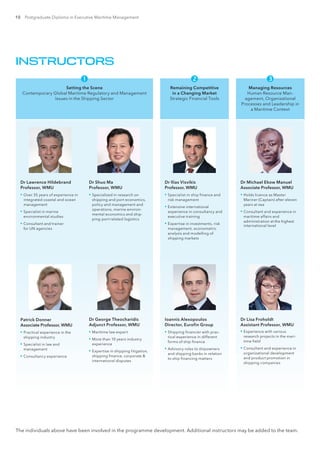 10 Postgraduate Diploma in Executive Maritime Management
The individuals above have been involved in the programme development. Additional instructors may be added to the team.
INSTRUCTORS
Setting the Scene
Contemporary Global Maritime Regulatory and Management
Issues in the Shipping Sector
Dr Lawrence Hildebrand
Professor, WMU
▪▪ Over 35 years of experience in
integrated coastal and ocean
management
▪▪ Specialist in marine
environmental studies
▪▪ Consultant and trainer
for UN agencies
Dr Shuo Ma
Professor, WMU
▪▪ Specialized in research on
shipping and port economics,
policy and management and
operations, marine environ-
mental economics and ship-
ping-port related logistics
Patrick Donner
Associate Professor, WMU
▪▪ Practical experience in the
shipping industry
▪▪ Specialist in law and
management
▪▪ Consultancy experience
Dr George Theocharidis
Adjunct Professor, WMU
▪▪ Maritime law expert
▪▪ More than 10 years industry
experience
▪▪ Expertise in shipping litigation,
shipping finance, corporate 
international disputes

Remaining Competitive
in a Changing Market
Strategic Financial Tools
Dr Ilias Visvikis
Professor, WMU
▪▪ Specialist in ship finance and
risk management
▪▪ Extensive international
experience in consultancy and
executive training
▪▪ Expertise in investments, risk
management, econometric
analysis and modelling of
shipping markets
Ioannis Alexopoulos
Director, Eurofin Group
▪▪ Shipping financier with prac-
tical experience in different
forms of ship finance
▪▪ Advisory roles to shipowners
and shipping banks in relation
to ship financing matters

Managing Resources
Human Resource Man-
agement, Organizational
Processes and Leadership in
a Maritime Context
Dr Michael Ekow Manuel
Associate Professor, WMU
▪▪ Holds licence as Master
Mariner (Captain) after eleven
years at sea
▪▪ Consultant and experience in
maritime affairs and
administration at the highest
international level
Dr Lisa Froholdt
Assistant Professor, WMU
▪▪ Experience with various
research projects in the mari-
time field
▪▪ Consultant and experience in
organizational development
and product promotion in
shipping companies

 