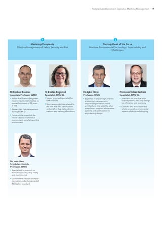 Postgraduate Diploma in Executive Maritime Management 11
Mastering Complexity
Effective Management of Safety, Security and Risk
Dr Raphael Baumler
Associate Professor, WMU
▪▪ Holds dual licence (engineer-
ing and nautical) and sailed as
master for six out of 20 years
at sea
▪▪ Researched risk management
during his Ph.D.
▪▪ Focus on the impact of the
vessel’s socio-economical
environment on safety and the
environment
Dr Kirsten Rognstad
Specialist, DNV GL
▪▪ Senior principal specialist for
ISM and ISPS
▪▪ Main responsibilities related to
the ISM and ISPS certification
on behalf of flag state adminis-
trations and training of auditors
Dr Jens-Uwe
Schröder-Hinrichs
Professor, WMU
▪▪ Specialised in research on
maritime casualty, ship safety
and maritime risk
▪▪ Government advisor on imple-
mentation and enforcement of
IMO safety standard

Staying Ahead of the Curve
Maritime Environmental Technology, Sustainability and
Challenges
Dr Aykut Ölcer
Professor, WMU
▪▪ Expertise in ship design, marine
production management,
shipyard organization, naval
architecture, ship stability, ship
propulsion, shipyard information
systems and optimization in
engineering design
Professor Volker Bertram
Specialist, DNV GL
▪▪ Specialist for practical ship
hydrodynamics and ship design
for efficiency and economy
▪▪ Consults and teaches on the
whole range of environmental
aspects of ships and shipping

 