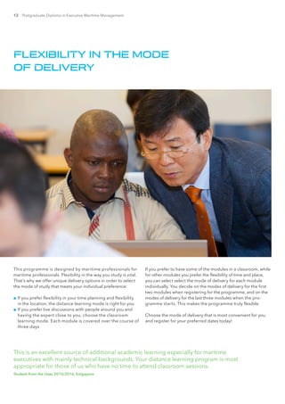 12 Postgraduate Diploma in Executive Maritime Management
This programme is designed by maritime professionals for
maritime professionals. Flexibility in the way you study is vital.
That’s why we offer unique delivery options in order to select
the mode of study that meets your individual preference:
■■ If you prefer flexibility in your time planning and flexibility
in the location, the distance learning mode is right for you
■■ If you prefer live discussions with people around you and
having the expert close to you, choose the classroom
learning mode. Each module is covered over the course of
three days
If you prefer to have some of the modules in a classroom, while
for other modules you prefer the flexibility of time and place,
you can select select the mode of delivery for each module
individually. You decide on the modes of delivery for the first
two modules when registering for the programme, and on the
modes of delivery for the last three modules when the pro-
gramme starts. This makes the programme truly flexible.
Choose the mode of delivery that is most convenient for you
and register for your preferred dates today!
FLEXIBILITY IN THE MODE
OF DELIVERY
This is an excellent source of additional academic learning especially for maritime
executives with mainly technical backgrounds. Your distance learning program is most
appropriate for those of us who have no time to attend classroom sessions.
Student from the class 2015/2016, Singapore
 