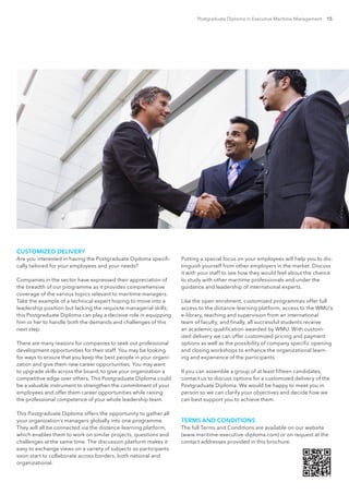 Postgraduate Diploma in Executive Maritime Management 15
CUSTOMIZED DELIVERY
Are you interested in having the Postgraduate Diploma specifi-
cally tailored for your employees and your needs?
Companies in the sector have expressed their appreciation of
the breadth of our programme as it provides comprehensive
coverage of the various topics relevant to maritime managers.
Take the example of a technical expert hoping to move into a
leadership position but lacking the requisite managerial skills;
this Postgraduate Diploma can play a decisive role in equipping
him or her to handle both the demands and challenges of this
next step.
There are many reasons for companies to seek out professional
development opportunities for their staff. You may be looking
for ways to ensure that you keep the best people in your organi-
zation and give them new career opportunities. You may want
to upgrade skills across the board, to give your organization a
competitive edge over others. This Postgraduate Diploma could
be a valuable instrument to strengthen the commitment of your
employees and offer them career opportunities while raising
the professional competence of your whole leadership team.
This Postgraduate Diploma offers the opportunity to gather all
your organization’s managers globally into one programme.
They will all be connected via the distance-learning platform,
which enables them to work on similar projects, questions and
challenges at the same time. The discussion platform makes it
easy to exchange views on a variety of subjects so participants
soon start to collaborate across borders, both national and
organizational.
Putting a special focus on your employees will help you to dis-
tinguish yourself from other employers in the market. Discuss
it with your staff to see how they would feel about the chance
to study with other maritime professionals and under the
guidance and leadership of international experts.
Like the open enrolment, customized programmes offer full
access to the distance-learning platform, access to the WMU’s
e-library, teaching and supervision from an international
team of faculty, and finally, all successful students receive
an academic qualification awarded by WMU. With custom-
ized delivery we can offer customized pricing and payment
options as well as the possibility of company specific opening
and closing workshops to enhance the organizational learn-
ing and experience of the participants.
If you can assemble a group of at least fifteen candidates,
contact us to discuss options for a customized delivery of the
Postgraduate Diploma. We would be happy to meet you in
person so we can clarify your objectives and decide how we
can best support you to achieve them.
TERMS AND CONDITIONS
The full Terms and Conditions are available on our website
(www.maritime-executive-diploma.com) or on request at the
contact addresses provided in this brochure.
 