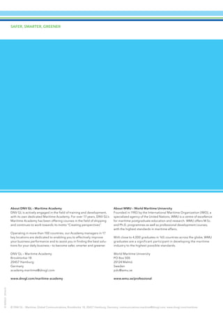 SAFER, SMARTER, GREENER
© DNV GL – Maritime, Global Communications, Brooktorkai 18, 20457 Hamburg, Germany; communications.maritime@dnvgl.com; www.dnvgl.com/maritime
ID8205232016-01
About DNV GL – Maritime Academy
DNV GL is actively engaged in the field of training and development,
with its own dedicated Maritime Academy. For over 17 years, DNV GL’s
Maritime Academy has been offering courses in the field of shipping
and continues to work towards its motto “Creating perspectives”.
Operating in more than 100 countries, our Academy managers in 17
key locations are dedicated to enabling you to effectively improve
your business performance and to assist you in finding the best solu-
tions for your daily business – to become safer, smarter and greener.
DNV GL – Maritime Academy
Brooktorkai 18
20457 Hamburg
Germany
academy.maritime@dnvgl.com
www.dnvgl.com/maritime-academy
About WMU – World Maritime University
Founded in 1983 by the International Maritime Organization (IMO), a
specialized agency of the United Nations, WMU is a centre of excellence
for maritime postgraduate education and research. WMU offers M.Sc.
and Ph.D. programmes as well as professional development courses,
with the highest standards in maritime affairs.
With close to 4,000 graduates in 165 countries across the globe, WMU
graduates are a significant participant in developing the maritime
industry to the highest possible standards.
World Maritime University
PO Box 500
20124 Malmö
Sweden
pdc@wmu.se
www.wmu.se/professional
 
