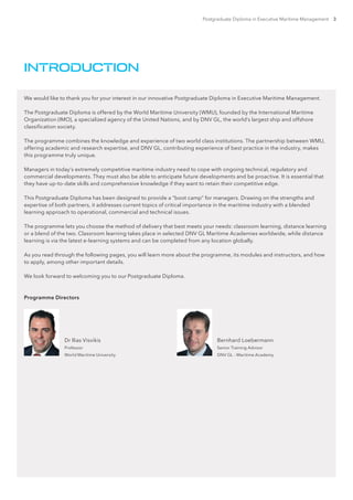 Postgraduate Diploma in Executive Maritime Management 3
We would like to thank you for your interest in our innovative Postgraduate Diploma in Executive Maritime Management.
The Postgraduate Diploma is offered by the World Maritime University (WMU), founded by the International Maritime
Organization (IMO), a specialized agency of the United Nations, and by DNV GL, the world’s largest ship and offshore
classification society.
The programme combines the knowledge and experience of two world class institutions. The partnership between WMU,
offering academic and research expertise, and DNV GL, contributing experience of best practice in the industry, makes
this programme truly unique.
Managers in today’s extremely competitive maritime industry need to cope with ongoing technical, regulatory and
commercial developments. They must also be able to anticipate future developments and be proactive. It is essential that
they have up-to-date skills and comprehensive knowledge if they want to retain their competitive edge.
This Postgraduate Diploma has been designed to provide a “boot camp” for managers. Drawing on the strengths and
expertise of both partners, it addresses current topics of critical importance in the maritime industry with a blended
learning approach to operational, commercial and technical issues.
The programme lets you choose the method of delivery that best meets your needs: classroom learning, distance learning
or a blend of the two. Classroom learning takes place in selected DNV GL Maritime Academies worldwide, while distance
learning is via the latest e-learning systems and can be completed from any location globally.
As you read through the following pages, you will learn more about the programme, its modules and instructors, and how
to apply, among other important details.
We look forward to welcoming you to our Postgraduate Diploma.
INTRODUCTION
Dr Ilias Visvikis
Professor
World Maritime University
Bernhard Loebermann
Senior Training Advisor
DNV GL – Maritime Academy
Programme Directors
 